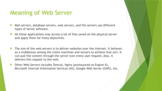 Meaning of Web Server
 Mail servers, database servers, web servers, and file servers use different
types of server software.
 All these applications may access a lot of files saved on the physical server
and apply them for many objectives.
 The aim of the web servers is to deliver websites over the internet. It behaves
as a middleman among the client machines and servers to achieve that aim. It
can pull the content through the server over every user request. Also, it
delivers this request to the web.
 Other Web Servers includes Tomcat, Nginx (pronounced as Engine-X),
Microsoft Internet Information Services (IIS), Google Web Server (GWS), etc.
 