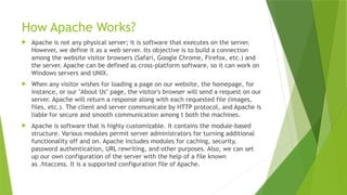 How Apache Works?
 Apache is not any physical server; it is software that executes on the server.
However, we define it as a web server. Its objective is to build a connection
among the website visitor browsers (Safari, Google Chrome, Firefox, etc.) and
the server. Apache can be defined as cross-platform software, so it can work on
Windows servers and UNIX.
 When any visitor wishes for loading a page on our website, the homepage, for
instance, or our "About Us" page, the visitor's browser will send a request on our
server. Apache will return a response along with each requested file (images,
files, etc.). The client and server communicate by HTTP protocol, and Apache is
liable for secure and smooth communication among t both the machines.
 Apache is software that is highly customizable. It contains the module-based
structure. Various modules permit server administrators for turning additional
functionality off and on. Apache includes modules for caching, security,
password authentication, URL rewriting, and other purposes. Also, we can set
up our own configuration of the server with the help of a file known
as .htaccess. It is a supported configuration file of Apache.
 