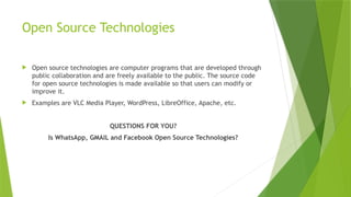 Open Source Technologies
 Open source technologies are computer programs that are developed through
public collaboration and are freely available to the public. The source code
for open source technologies is made available so that users can modify or
improve it.
 Examples are VLC Media Player, WordPress, LibreOffice, Apache, etc.
QUESTIONS FOR YOU?
Is WhatsApp, GMAIL and Facebook Open Source Technologies?
 