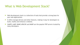 What is Web Development Stack?
 Web development stack is a collection of tools that provide a strong base for
your web applications.
 It offers storage devices and other features, making it easy for developers to
build, modify and enhance a website.
 XAMPP
, LAMP
, WAMP, APACHE and MAMP are the popular PHP servers trusted by
many developers.
 
