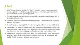LAMP
 LAMP (Linux, Apache, MySQL, PHP/Perl/Python) is a generic software stack
model supported by the Linux operating systems only. Hence, one cannot run
the local server on any operating system.
 The software package and its interchangeable components can be used only by
Linux based local hosts.
 Together, the main components can help generate a database driven, dynamic
website for clients.
 It is a free, open source platform with four layers, referred to as a LAMP stack.
 Developers can generate both static HTML and dynamic web pages running PHP
codes using the LAMP server. It is a ubiquitous hosting platform that also allows
developers to test their web pages before launching or making them live.
 LAMP server is highly customizable, easy, and quick to install. Also, it supports
PHP, Perl, and Python programming languages, uses Apache Web server, and
MySQL RDBMS to support data storage functions.
 