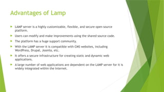 Advantages of Lamp
 LAMP server is a highly customizable, flexible, and secure open source
platform.
 Users can modify and make improvements using the shared source code.
 The platform has a huge support community.
 With the LAMP server it is compatible with CMS websites, including
WordPress, Drupal, Joomla, etc.
 It offers a secure infrastructure for creating static and dynamic web
applications.
 A large number of web applications are dependent on the LAMP server for it is
widely integrated within the Internet.
 