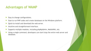 Advantages of WAMP
 Easy to change configurations.
 Ease to run PHP codes and create databases on the Windows platform.
 Quick to install and download the web server.
 Intuitive and straightforward interface.
 Supports multiple modules, including phpMyAdmin, MediaWiki, etc.
 Using a single command, developers can start/stop the entire web server and
database.
 