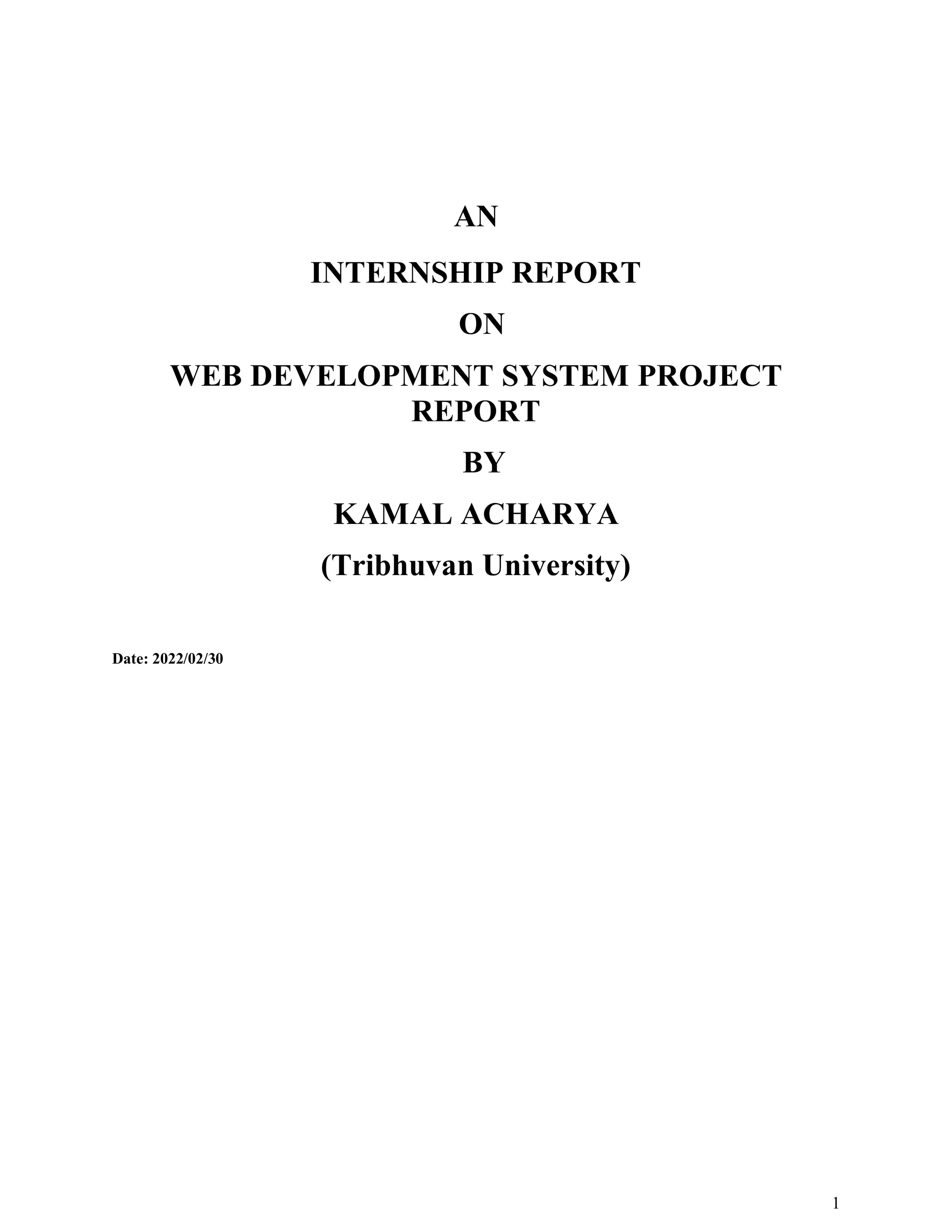 1
AN
INTERNSHIP REPORT
ON
WEB DEVELOPMENT SYSTEM PROJECT
REPORT
BY
KAMAL ACHARYA
(Tribhuvan University)
Date: 2022/02/30
 