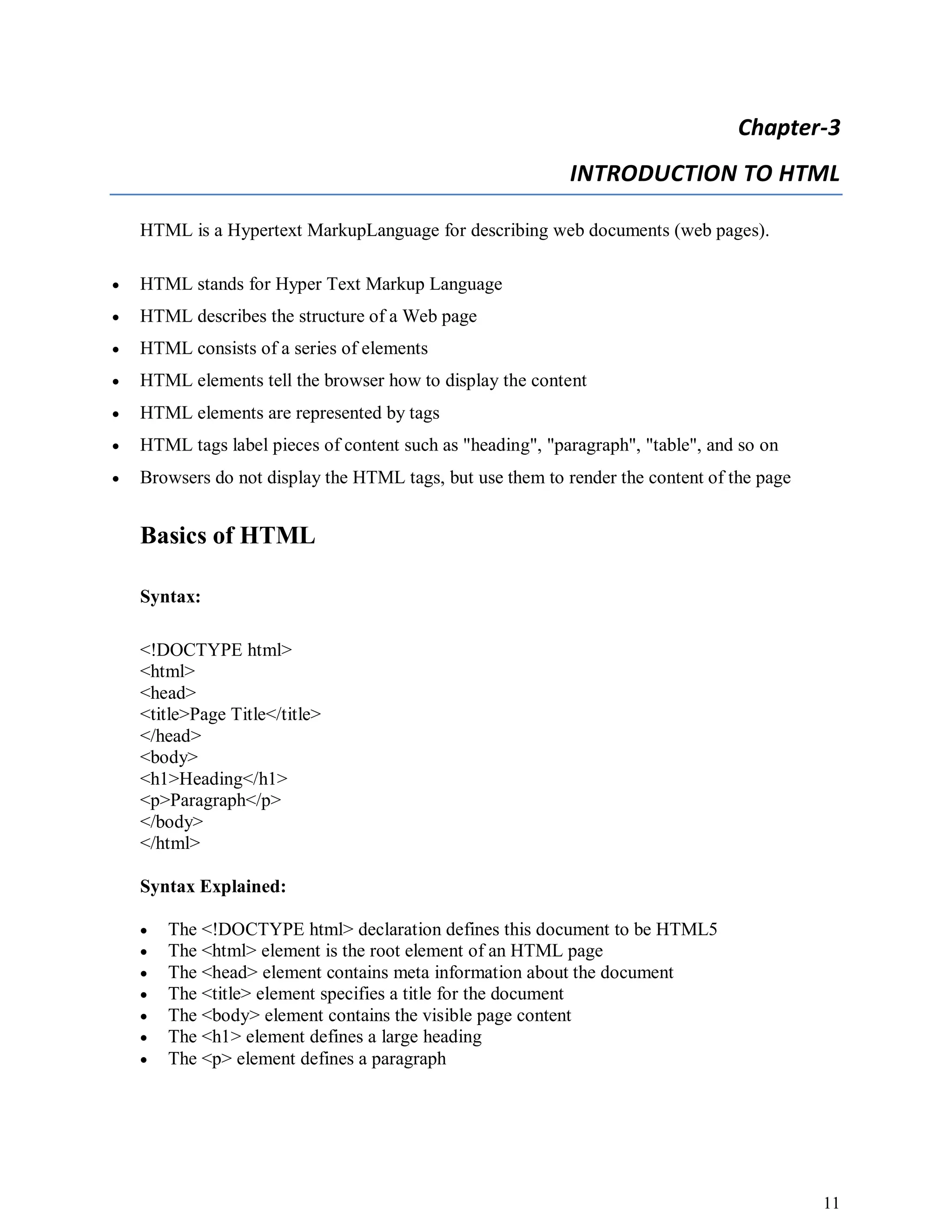 11
Chapter-3
INTRODUCTION TO HTML
HTML is a Hypertext MarkupLanguage for describing web documents (web pages).
 HTML stands for Hyper Text Markup Language
 HTML describes the structure of a Web page
 HTML consists of a series of elements
 HTML elements tell the browser how to display the content
 HTML elements are represented by tags
 HTML tags label pieces of content such as "heading", "paragraph", "table", and so on
 Browsers do not display the HTML tags, but use them to render the content of the page
Basics of HTML
Syntax:
<!DOCTYPE html>
<html>
<head>
<title>Page Title</title>
</head>
<body>
<h1>Heading</h1>
<p>Paragraph</p>
</body>
</html>
Syntax Explained:
 The <!DOCTYPE html> declaration defines this document to be HTML5
 The <html> element is the root element of an HTML page
 The <head> element contains meta information about the document
 The <title> element specifies a title for the document
 The <body> element contains the visible page content
 The <h1> element defines a large heading
 The <p> element defines a paragraph
 