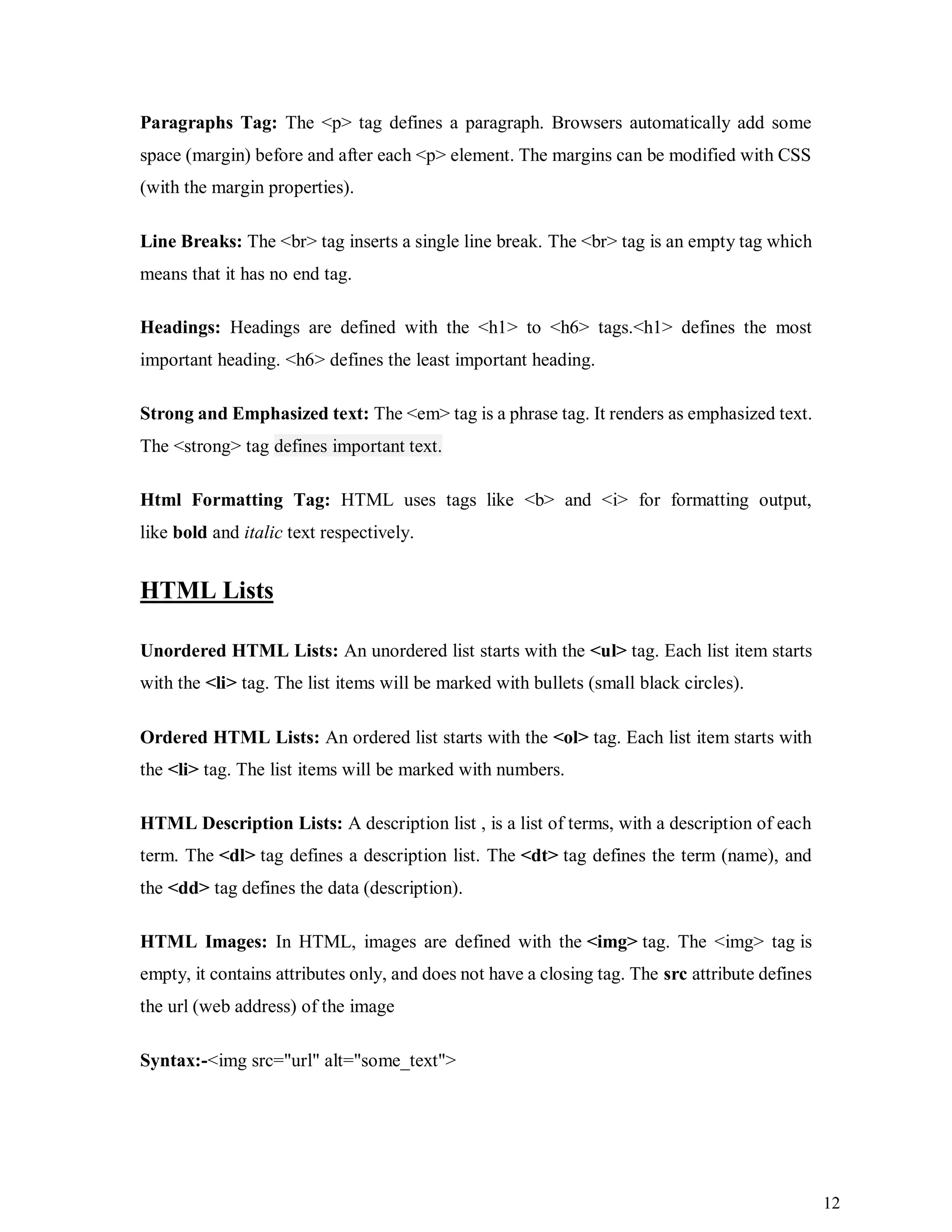12
Paragraphs Tag: The <p> tag defines a paragraph. Browsers automatically add some
space (margin) before and after each <p> element. The margins can be modified with CSS
(with the margin properties).
Line Breaks: The <br> tag inserts a single line break. The <br> tag is an empty tag which
means that it has no end tag.
Headings: Headings are defined with the <h1> to <h6> tags.<h1> defines the most
important heading. <h6> defines the least important heading.
Strong and Emphasized text: The <em> tag is a phrase tag. It renders as emphasized text.
The <strong> tag defines important text.
Html Formatting Tag: HTML uses tags like <b> and <i> for formatting output,
like bold and italic text respectively.
HTML Lists
Unordered HTML Lists: An unordered list starts with the <ul> tag. Each list item starts
with the <li> tag. The list items will be marked with bullets (small black circles).
Ordered HTML Lists: An ordered list starts with the <ol> tag. Each list item starts with
the <li> tag. The list items will be marked with numbers.
HTML Description Lists: A description list , is a list of terms, with a description of each
term. The <dl> tag defines a description list. The <dt> tag defines the term (name), and
the <dd> tag defines the data (description).
HTML Images: In HTML, images are defined with the <img> tag. The <img> tag is
empty, it contains attributes only, and does not have a closing tag. The src attribute defines
the url (web address) of the image
Syntax:-<img src="url" alt="some_text">
 