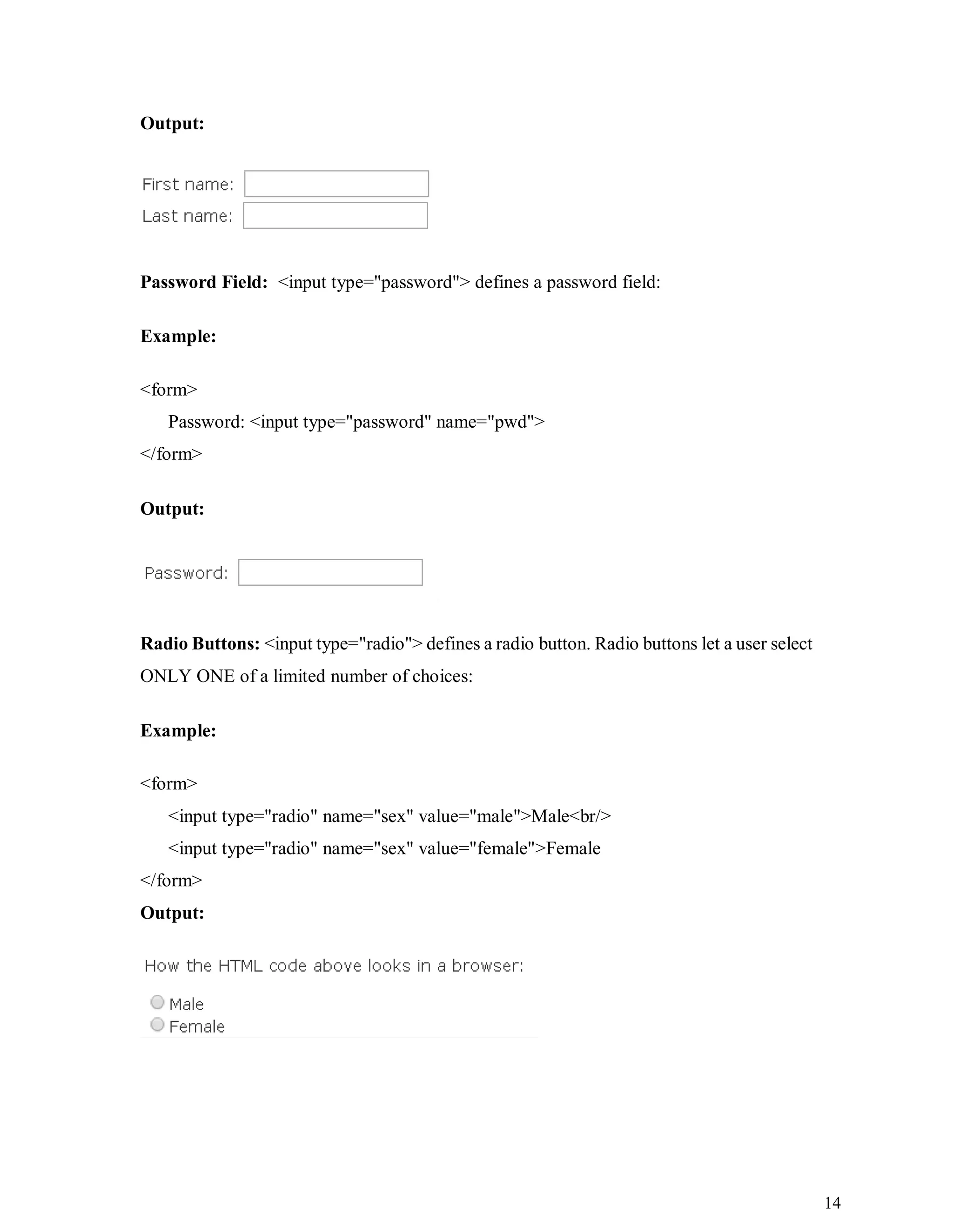 14
Output:
Password Field: <input type="password"> defines a password field:
Example:
<form>
Password: <input type="password" name="pwd">
</form>
Output:
Radio Buttons: <input type="radio"> defines a radio button. Radio buttons let a user select
ONLY ONE of a limited number of choices:
Example:
<form>
<input type="radio" name="sex" value="male">Male<br/>
<input type="radio" name="sex" value="female">Female
</form>
Output:
 