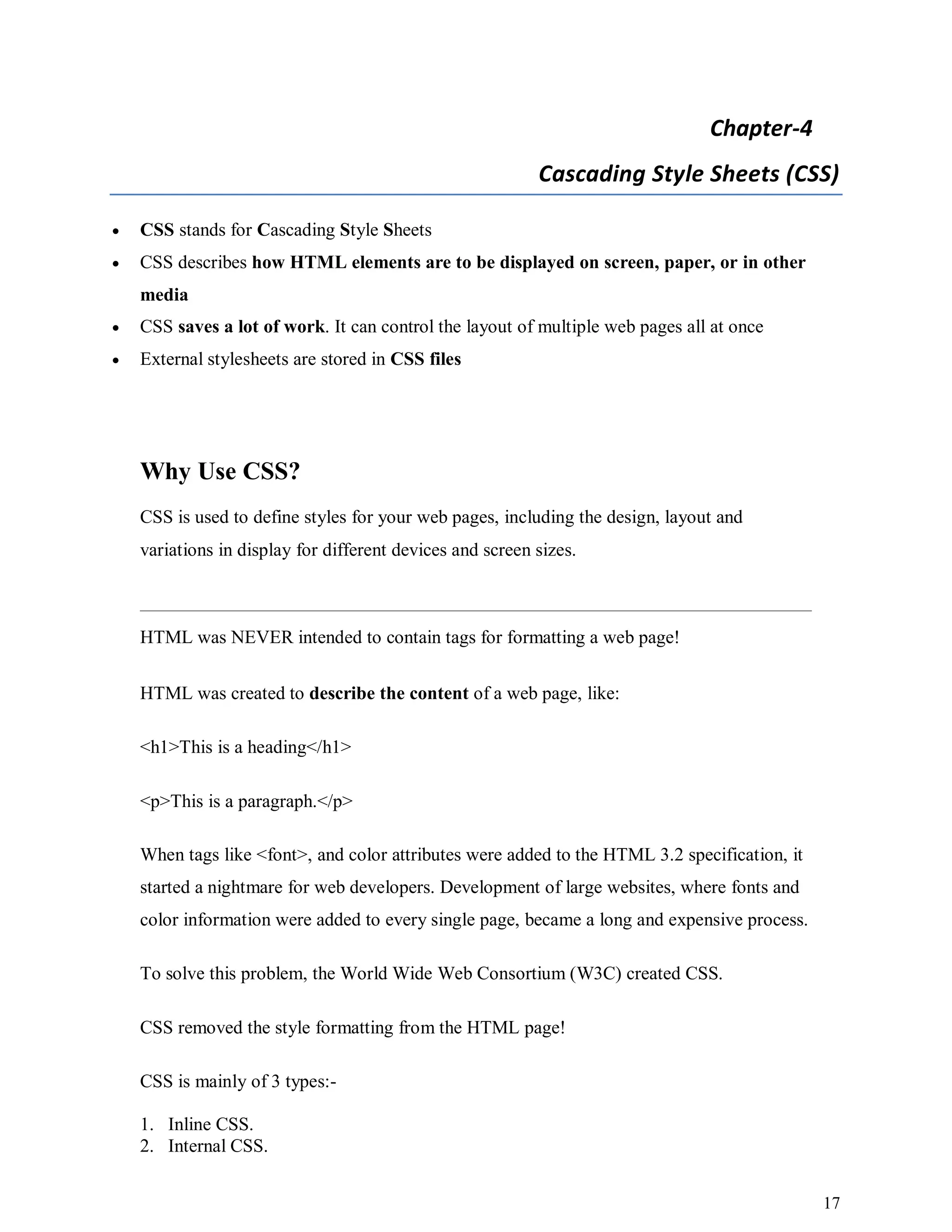 17
Chapter-4
Cascading Style Sheets (CSS)
 CSS stands for Cascading Style Sheets
 CSS describes how HTML elements are to be displayed on screen, paper, or in other
media
 CSS saves a lot of work. It can control the layout of multiple web pages all at once
 External stylesheets are stored in CSS files
Why Use CSS?
CSS is used to define styles for your web pages, including the design, layout and
variations in display for different devices and screen sizes.
HTML was NEVER intended to contain tags for formatting a web page!
HTML was created to describe the content of a web page, like:
<h1>This is a heading</h1>
<p>This is a paragraph.</p>
When tags like <font>, and color attributes were added to the HTML 3.2 specification, it
started a nightmare for web developers. Development of large websites, where fonts and
color information were added to every single page, became a long and expensive process.
To solve this problem, the World Wide Web Consortium (W3C) created CSS.
CSS removed the style formatting from the HTML page!
CSS is mainly of 3 types:-
1. Inline CSS.
2. Internal CSS.
 