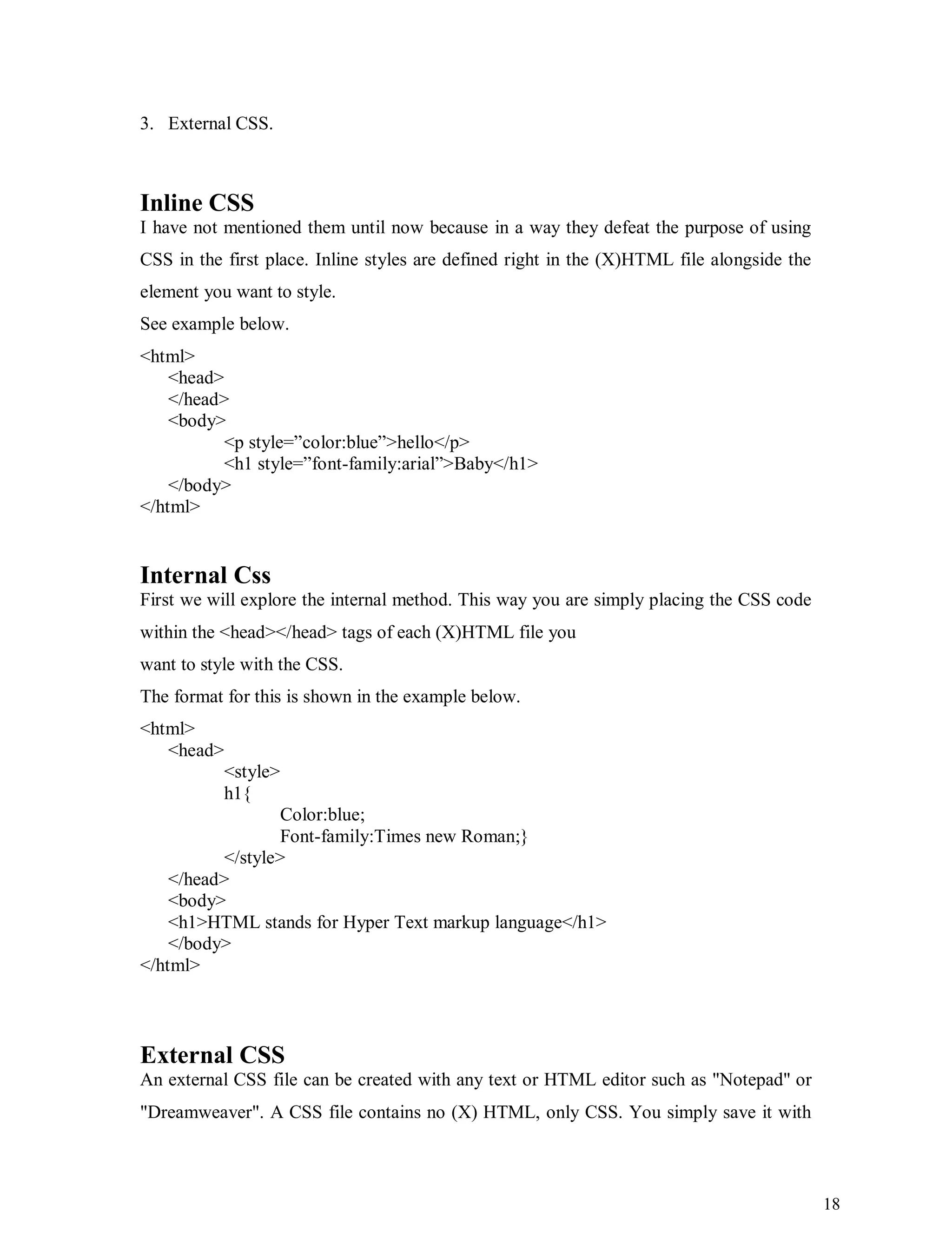 18
3. External CSS.
Inline CSS
I have not mentioned them until now because in a way they defeat the purpose of using
CSS in the first place. Inline styles are defined right in the (X)HTML file alongside the
element you want to style.
See example below.
<html>
<head>
</head>
<body>
<p style=”color:blue”>hello</p>
<h1 style=”font-family:arial”>Baby</h1>
</body>
</html>
Internal Css
First we will explore the internal method. This way you are simply placing the CSS code
within the <head></head> tags of each (X)HTML file you
want to style with the CSS.
The format for this is shown in the example below.
<html>
<head>
<style>
h1{
Color:blue;
Font-family:Times new Roman;}
</style>
</head>
<body>
<h1>HTML stands for Hyper Text markup language</h1>
</body>
</html>
External CSS
An external CSS file can be created with any text or HTML editor such as "Notepad" or
"Dreamweaver". A CSS file contains no (X) HTML, only CSS. You simply save it with
 