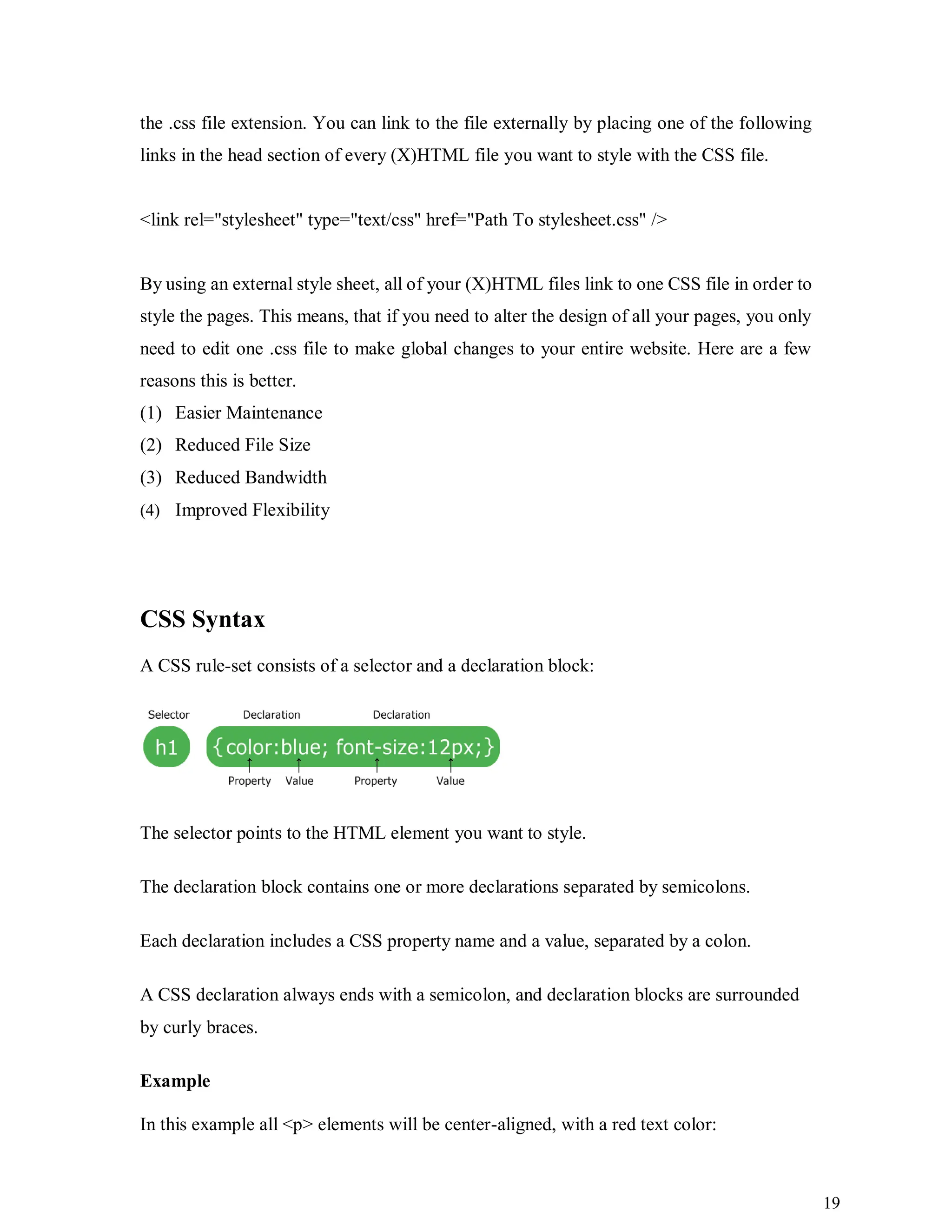 19
the .css file extension. You can link to the file externally by placing one of the following
links in the head section of every (X)HTML file you want to style with the CSS file.
<link rel="stylesheet" type="text/css" href="Path To stylesheet.css" />
By using an external style sheet, all of your (X)HTML files link to one CSS file in order to
style the pages. This means, that if you need to alter the design of all your pages, you only
need to edit one .css file to make global changes to your entire website. Here are a few
reasons this is better.
(1) Easier Maintenance
(2) Reduced File Size
(3) Reduced Bandwidth
(4) Improved Flexibility
CSS Syntax
A CSS rule-set consists of a selector and a declaration block:
The selector points to the HTML element you want to style.
The declaration block contains one or more declarations separated by semicolons.
Each declaration includes a CSS property name and a value, separated by a colon.
A CSS declaration always ends with a semicolon, and declaration blocks are surrounded
by curly braces.
Example
In this example all <p> elements will be center-aligned, with a red text color:
 