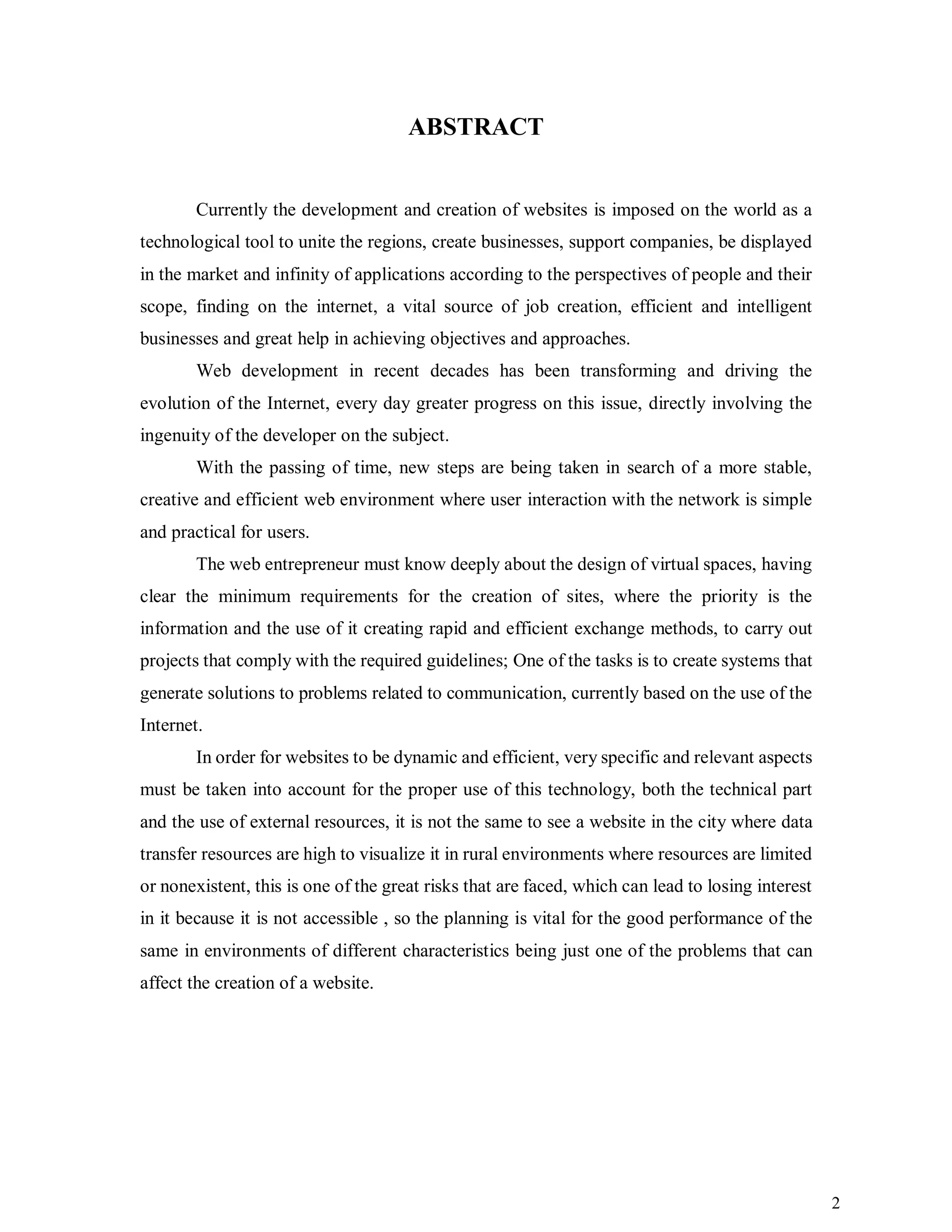 2
ABSTRACT
Currently the development and creation of websites is imposed on the world as a
technological tool to unite the regions, create businesses, support companies, be displayed
in the market and infinity of applications according to the perspectives of people and their
scope, finding on the internet, a vital source of job creation, efficient and intelligent
businesses and great help in achieving objectives and approaches.
Web development in recent decades has been transforming and driving the
evolution of the Internet, every day greater progress on this issue, directly involving the
ingenuity of the developer on the subject.
With the passing of time, new steps are being taken in search of a more stable,
creative and efficient web environment where user interaction with the network is simple
and practical for users.
The web entrepreneur must know deeply about the design of virtual spaces, having
clear the minimum requirements for the creation of sites, where the priority is the
information and the use of it creating rapid and efficient exchange methods, to carry out
projects that comply with the required guidelines; One of the tasks is to create systems that
generate solutions to problems related to communication, currently based on the use of the
Internet.
In order for websites to be dynamic and efficient, very specific and relevant aspects
must be taken into account for the proper use of this technology, both the technical part
and the use of external resources, it is not the same to see a website in the city where data
transfer resources are high to visualize it in rural environments where resources are limited
or nonexistent, this is one of the great risks that are faced, which can lead to losing interest
in it because it is not accessible , so the planning is vital for the good performance of the
same in environments of different characteristics being just one of the problems that can
affect the creation of a website.
 