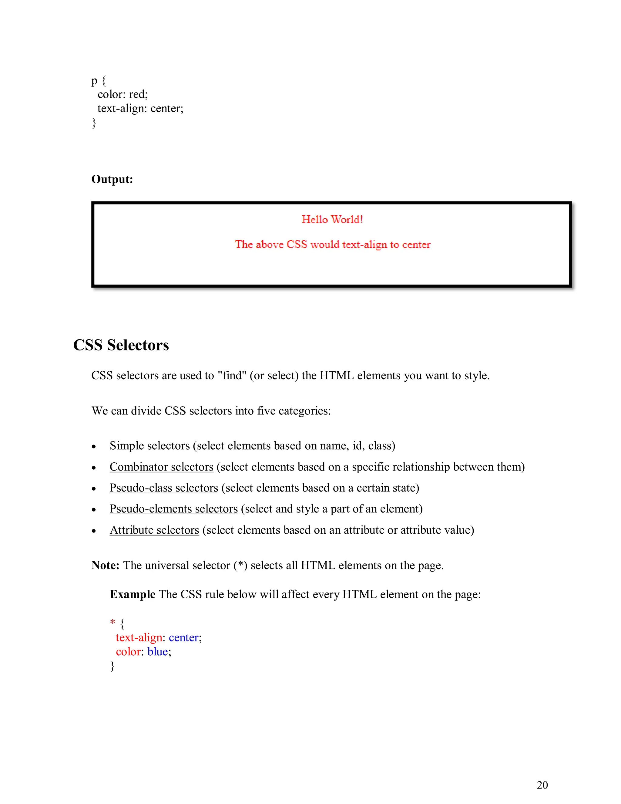 20
p {
color: red;
text-align: center;
}
Output:
CSS Selectors
CSS selectors are used to "find" (or select) the HTML elements you want to style.
We can divide CSS selectors into five categories:
 Simple selectors (select elements based on name, id, class)
 Combinator selectors (select elements based on a specific relationship between them)
 Pseudo-class selectors (select elements based on a certain state)
 Pseudo-elements selectors (select and style a part of an element)
 Attribute selectors (select elements based on an attribute or attribute value)
Note: The universal selector (*) selects all HTML elements on the page.
Example The CSS rule below will affect every HTML element on the page:
* {
text-align: center;
color: blue;
}
 