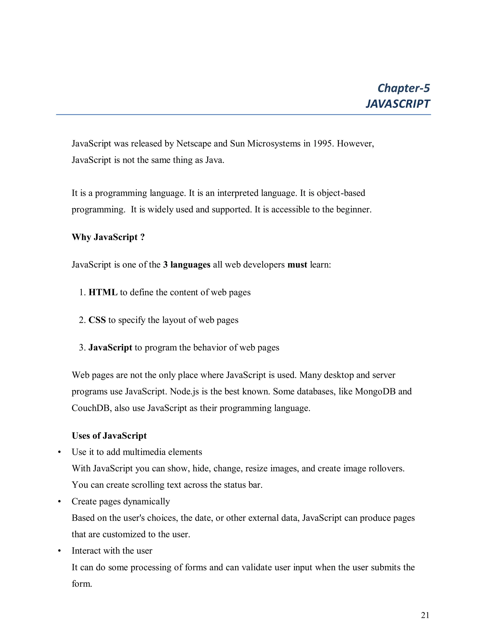 21
Chapter-5
JAVASCRIPT
JavaScript was released by Netscape and Sun Microsystems in 1995. However,
JavaScript is not the same thing as Java.
It is a programming language. It is an interpreted language. It is object-based
programming. It is widely used and supported. It is accessible to the beginner.
Why JavaScript ?
JavaScript is one of the 3 languages all web developers must learn:
1. HTML to define the content of web pages
2. CSS to specify the layout of web pages
3. JavaScript to program the behavior of web pages
Web pages are not the only place where JavaScript is used. Many desktop and server
programs use JavaScript. Node.js is the best known. Some databases, like MongoDB and
CouchDB, also use JavaScript as their programming language.
Uses of JavaScript
• Use it to add multimedia elements
With JavaScript you can show, hide, change, resize images, and create image rollovers.
You can create scrolling text across the status bar.
• Create pages dynamically
Based on the user's choices, the date, or other external data, JavaScript can produce pages
that are customized to the user.
• Interact with the user
It can do some processing of forms and can validate user input when the user submits the
form.
 