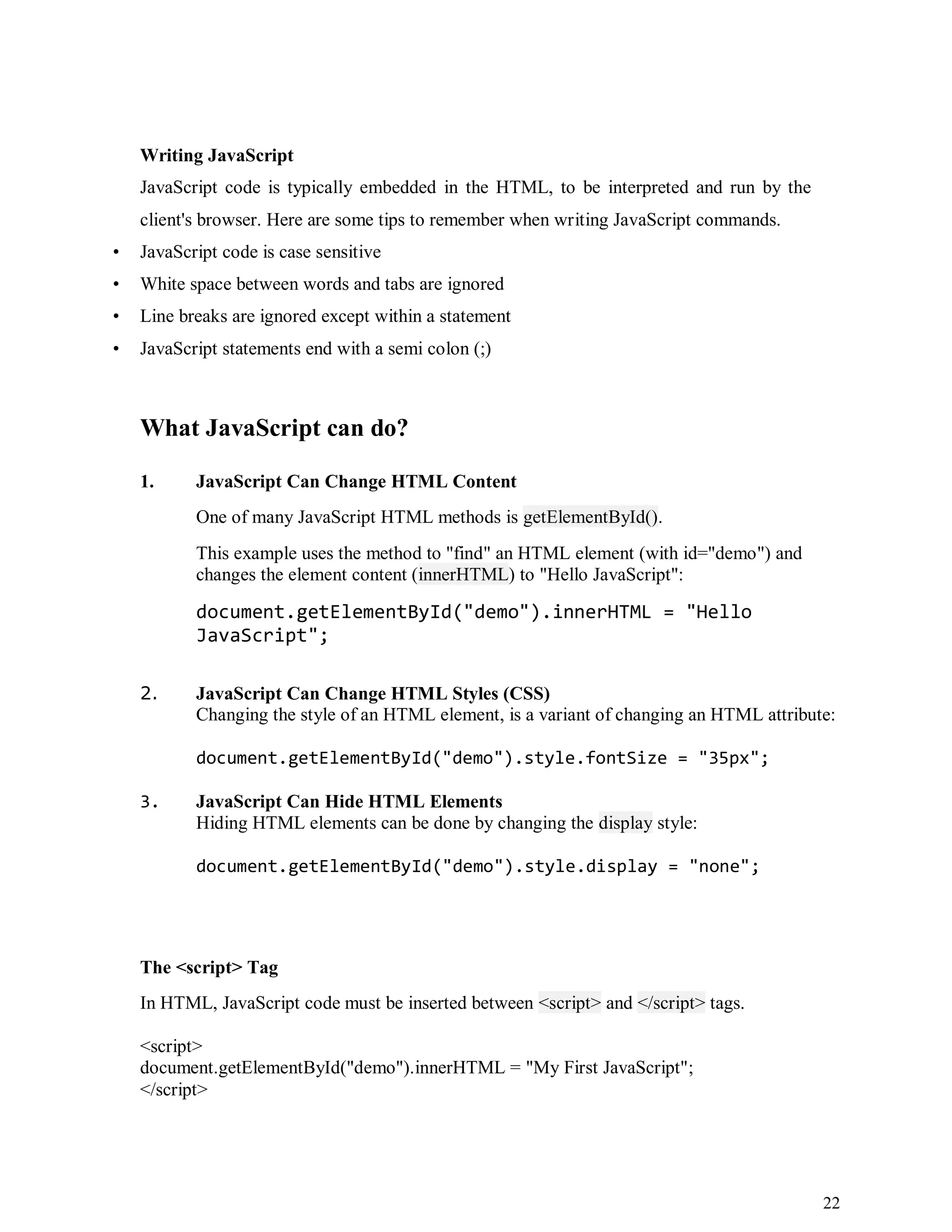 22
Writing JavaScript
JavaScript code is typically embedded in the HTML, to be interpreted and run by the
client's browser. Here are some tips to remember when writing JavaScript commands.
• JavaScript code is case sensitive
• White space between words and tabs are ignored
• Line breaks are ignored except within a statement
• JavaScript statements end with a semi colon (;)
What JavaScript can do?
1. JavaScript Can Change HTML Content
One of many JavaScript HTML methods is getElementById().
This example uses the method to "find" an HTML element (with id="demo") and
changes the element content (innerHTML) to "Hello JavaScript":
document.getElementById("demo").innerHTML = "Hello
JavaScript";
2. JavaScript Can Change HTML Styles (CSS)
Changing the style of an HTML element, is a variant of changing an HTML attribute:
document.getElementById("demo").style.fontSize = "35px";
3. JavaScript Can Hide HTML Elements
Hiding HTML elements can be done by changing the display style:
document.getElementById("demo").style.display = "none";
The <script> Tag
In HTML, JavaScript code must be inserted between <script> and </script> tags.
<script>
document.getElementById("demo").innerHTML = "My First JavaScript";
</script>
 