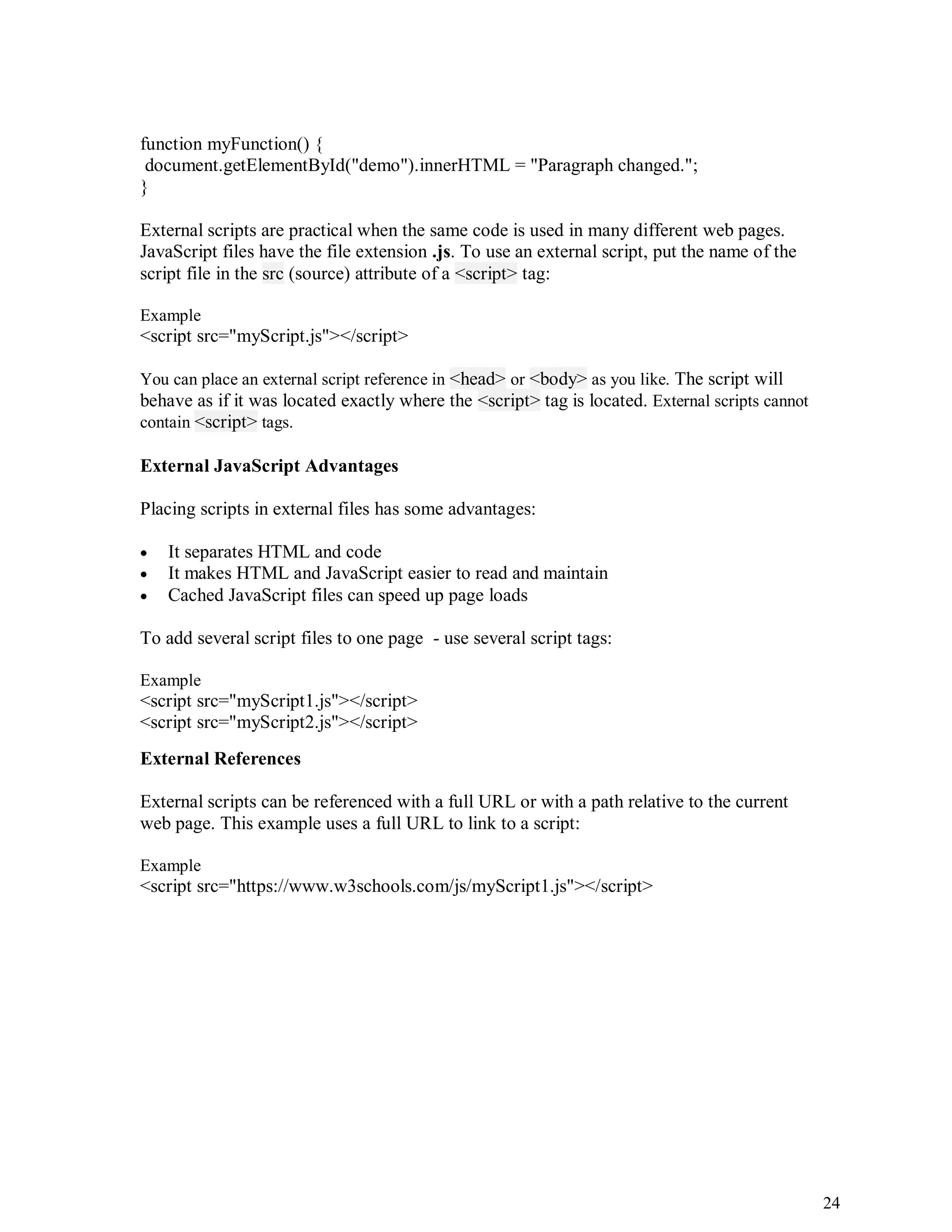 24
function myFunction() {
document.getElementById("demo").innerHTML = "Paragraph changed.";
}
External scripts are practical when the same code is used in many different web pages.
JavaScript files have the file extension .js. To use an external script, put the name of the
script file in the src (source) attribute of a <script> tag:
Example
<script src="myScript.js"></script>
You can place an external script reference in <head> or <body> as you like. The script will
behave as if it was located exactly where the <script> tag is located. External scripts cannot
contain <script> tags.
External JavaScript Advantages
Placing scripts in external files has some advantages:
 It separates HTML and code
 It makes HTML and JavaScript easier to read and maintain
 Cached JavaScript files can speed up page loads
To add several script files to one page - use several script tags:
Example
<script src="myScript1.js"></script>
<script src="myScript2.js"></script>
External References
External scripts can be referenced with a full URL or with a path relative to the current
web page. This example uses a full URL to link to a script:
Example
<script src="https://www.w3schools.com/js/myScript1.js"></script>
 