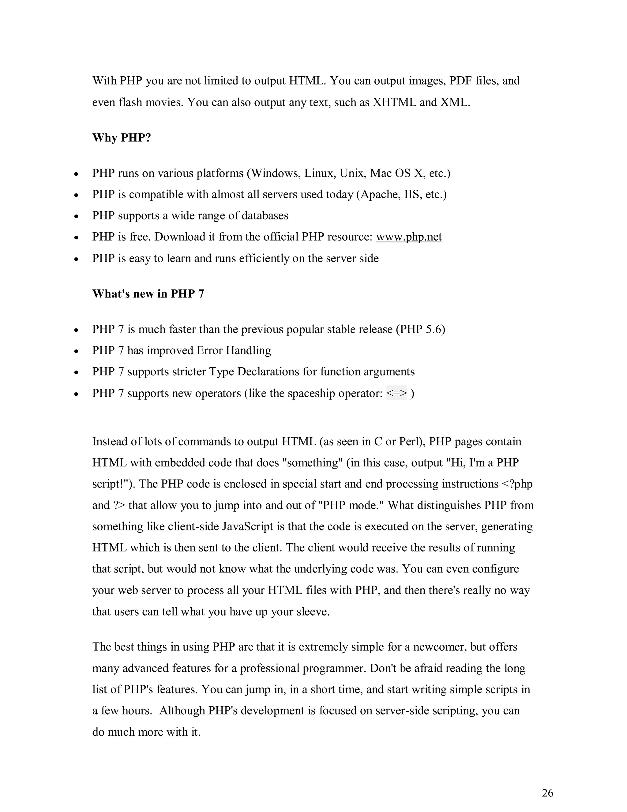 26
With PHP you are not limited to output HTML. You can output images, PDF files, and
even flash movies. You can also output any text, such as XHTML and XML.
Why PHP?
 PHP runs on various platforms (Windows, Linux, Unix, Mac OS X, etc.)
 PHP is compatible with almost all servers used today (Apache, IIS, etc.)
 PHP supports a wide range of databases
 PHP is free. Download it from the official PHP resource: www.php.net
 PHP is easy to learn and runs efficiently on the server side
What's new in PHP 7
 PHP 7 is much faster than the previous popular stable release (PHP 5.6)
 PHP 7 has improved Error Handling
 PHP 7 supports stricter Type Declarations for function arguments
 PHP 7 supports new operators (like the spaceship operator: <=> )
Instead of lots of commands to output HTML (as seen in C or Perl), PHP pages contain
HTML with embedded code that does "something" (in this case, output "Hi, I'm a PHP
script!"). The PHP code is enclosed in special start and end processing instructions <?php
and ?> that allow you to jump into and out of "PHP mode." What distinguishes PHP from
something like client-side JavaScript is that the code is executed on the server, generating
HTML which is then sent to the client. The client would receive the results of running
that script, but would not know what the underlying code was. You can even configure
your web server to process all your HTML files with PHP, and then there's really no way
that users can tell what you have up your sleeve.
The best things in using PHP are that it is extremely simple for a newcomer, but offers
many advanced features for a professional programmer. Don't be afraid reading the long
list of PHP's features. You can jump in, in a short time, and start writing simple scripts in
a few hours. Although PHP's development is focused on server-side scripting, you can
do much more with it.
 