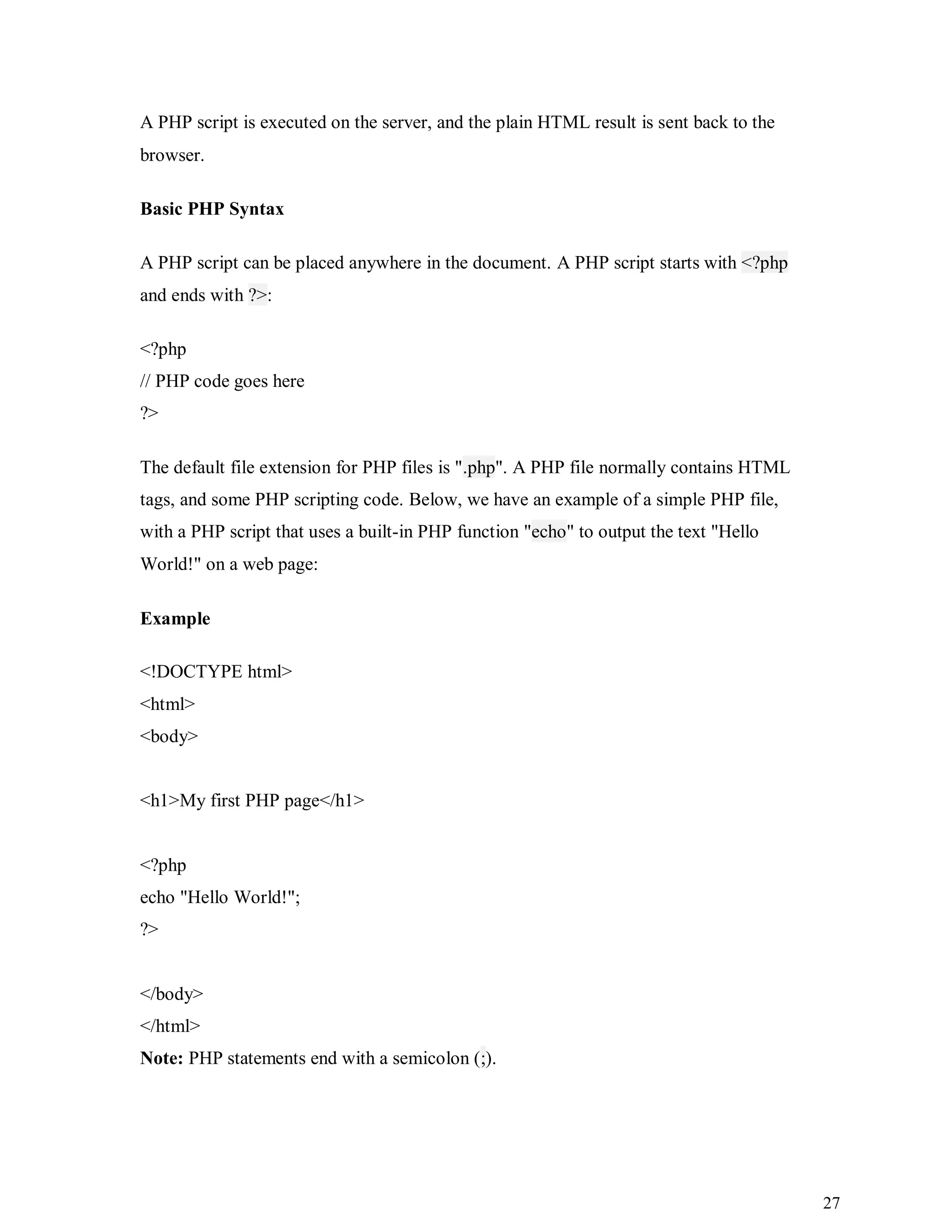 27
A PHP script is executed on the server, and the plain HTML result is sent back to the
browser.
Basic PHP Syntax
A PHP script can be placed anywhere in the document. A PHP script starts with <?php
and ends with ?>:
<?php
// PHP code goes here
?>
The default file extension for PHP files is ".php". A PHP file normally contains HTML
tags, and some PHP scripting code. Below, we have an example of a simple PHP file,
with a PHP script that uses a built-in PHP function "echo" to output the text "Hello
World!" on a web page:
Example
<!DOCTYPE html>
<html>
<body>
<h1>My first PHP page</h1>
<?php
echo "Hello World!";
?>
</body>
</html>
Note: PHP statements end with a semicolon (;).
 