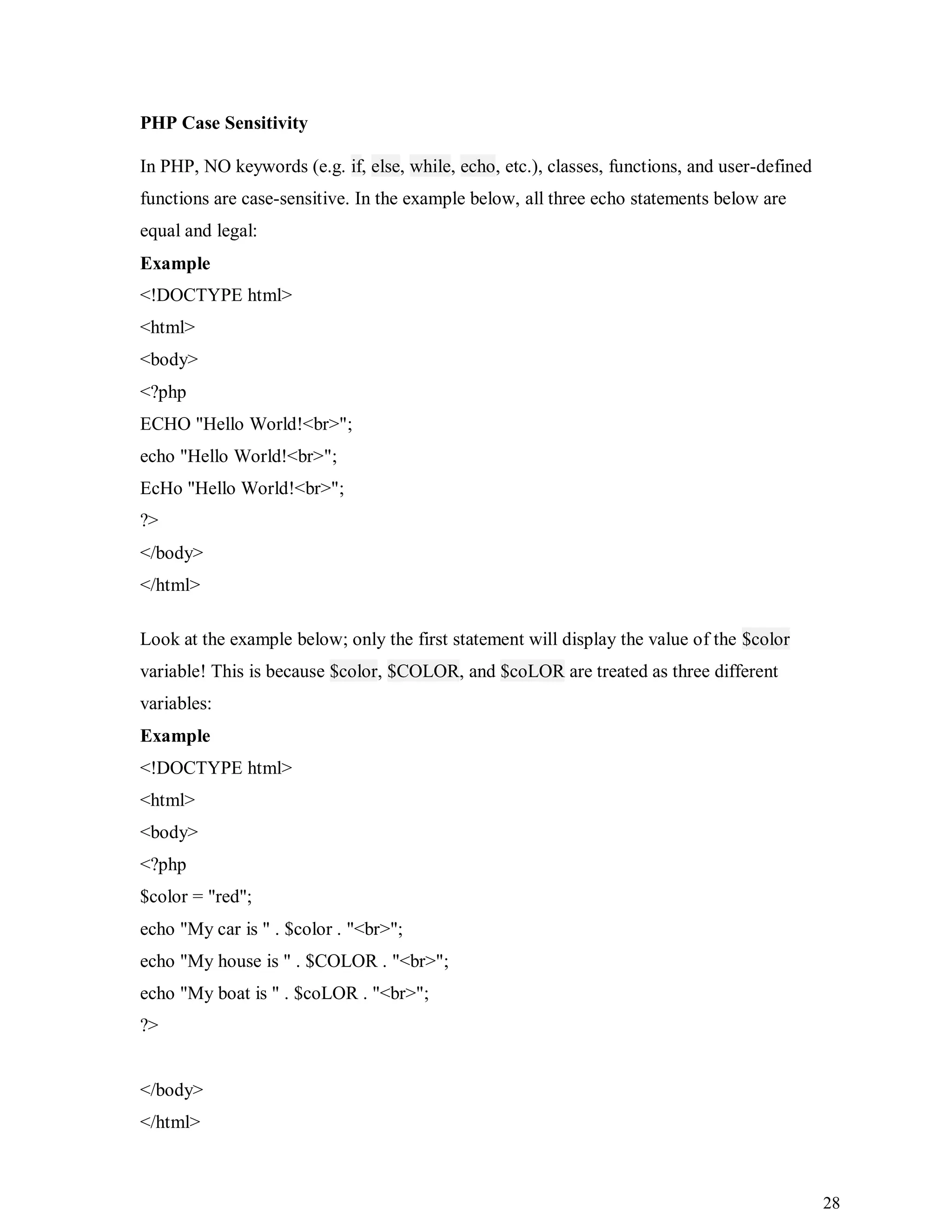 28
PHP Case Sensitivity
In PHP, NO keywords (e.g. if, else, while, echo, etc.), classes, functions, and user-defined
functions are case-sensitive. In the example below, all three echo statements below are
equal and legal:
Example
<!DOCTYPE html>
<html>
<body>
<?php
ECHO "Hello World!<br>";
echo "Hello World!<br>";
EcHo "Hello World!<br>";
?>
</body>
</html>
Look at the example below; only the first statement will display the value of the $color
variable! This is because $color, $COLOR, and $coLOR are treated as three different
variables:
Example
<!DOCTYPE html>
<html>
<body>
<?php
$color = "red";
echo "My car is " . $color . "<br>";
echo "My house is " . $COLOR . "<br>";
echo "My boat is " . $coLOR . "<br>";
?>
</body>
</html>
 