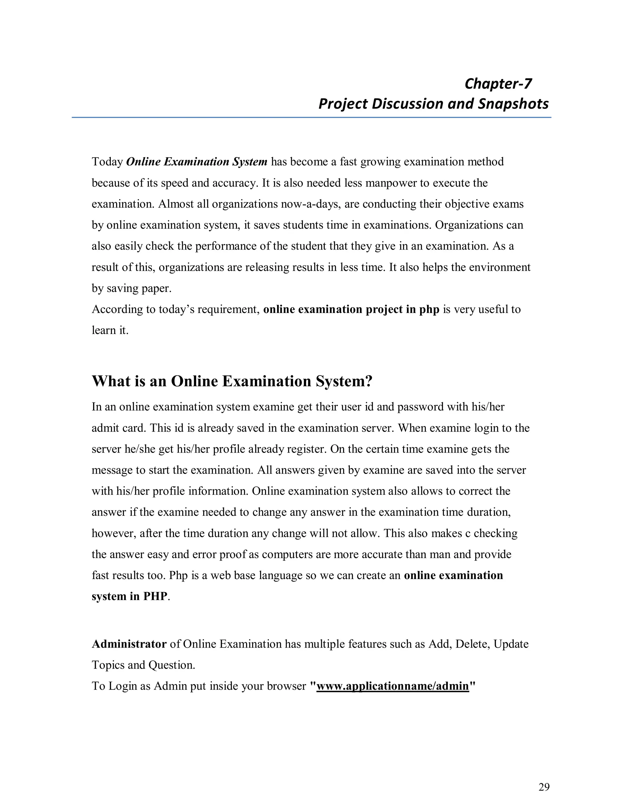 29
Chapter-7
Project Discussion and Snapshots
Today Online Examination System has become a fast growing examination method
because of its speed and accuracy. It is also needed less manpower to execute the
examination. Almost all organizations now-a-days, are conducting their objective exams
by online examination system, it saves students time in examinations. Organizations can
also easily check the performance of the student that they give in an examination. As a
result of this, organizations are releasing results in less time. It also helps the environment
by saving paper.
According to today’s requirement, online examination project in php is very useful to
learn it.
What is an Online Examination System?
In an online examination system examine get their user id and password with his/her
admit card. This id is already saved in the examination server. When examine login to the
server he/she get his/her profile already register. On the certain time examine gets the
message to start the examination. All answers given by examine are saved into the server
with his/her profile information. Online examination system also allows to correct the
answer if the examine needed to change any answer in the examination time duration,
however, after the time duration any change will not allow. This also makes c checking
the answer easy and error proof as computers are more accurate than man and provide
fast results too. Php is a web base language so we can create an online examination
system in PHP.
Administrator of Online Examination has multiple features such as Add, Delete, Update
Topics and Question.
To Login as Admin put inside your browser "www.applicationname/admin"
 