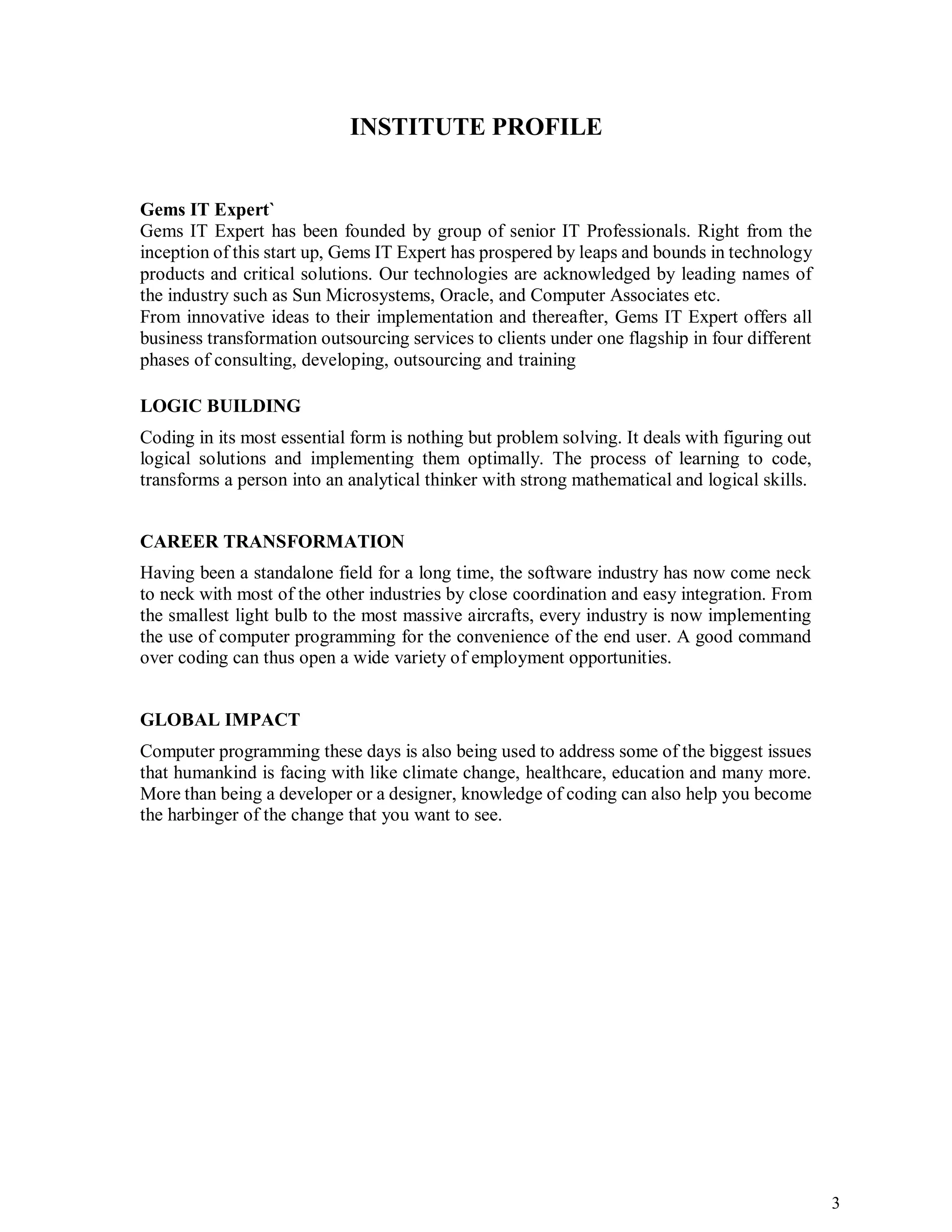 3
INSTITUTE PROFILE
Gems IT Expert`
Gems IT Expert has been founded by group of senior IT Professionals. Right from the
inception of this start up, Gems IT Expert has prospered by leaps and bounds in technology
products and critical solutions. Our technologies are acknowledged by leading names of
the industry such as Sun Microsystems, Oracle, and Computer Associates etc.
From innovative ideas to their implementation and thereafter, Gems IT Expert offers all
business transformation outsourcing services to clients under one flagship in four different
phases of consulting, developing, outsourcing and training
LOGIC BUILDING
Coding in its most essential form is nothing but problem solving. It deals with figuring out
logical solutions and implementing them optimally. The process of learning to code,
transforms a person into an analytical thinker with strong mathematical and logical skills.
CAREER TRANSFORMATION
Having been a standalone field for a long time, the software industry has now come neck
to neck with most of the other industries by close coordination and easy integration. From
the smallest light bulb to the most massive aircrafts, every industry is now implementing
the use of computer programming for the convenience of the end user. A good command
over coding can thus open a wide variety of employment opportunities.
GLOBAL IMPACT
Computer programming these days is also being used to address some of the biggest issues
that humankind is facing with like climate change, healthcare, education and many more.
More than being a developer or a designer, knowledge of coding can also help you become
the harbinger of the change that you want to see.
 