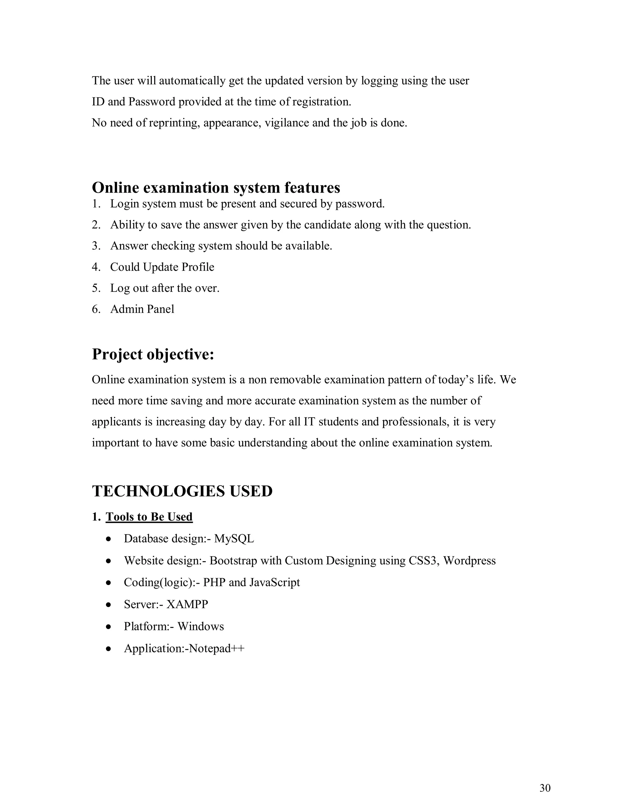 30
The user will automatically get the updated version by logging using the user
ID and Password provided at the time of registration.
No need of reprinting, appearance, vigilance and the job is done.
Online examination system features
1. Login system must be present and secured by password.
2. Ability to save the answer given by the candidate along with the question.
3. Answer checking system should be available.
4. Could Update Profile
5. Log out after the over.
6. Admin Panel
Project objective:
Online examination system is a non removable examination pattern of today’s life. We
need more time saving and more accurate examination system as the number of
applicants is increasing day by day. For all IT students and professionals, it is very
important to have some basic understanding about the online examination system.
TECHNOLOGIES USED
1. Tools to Be Used
 Database design:- MySQL
 Website design:- Bootstrap with Custom Designing using CSS3, Wordpress
 Coding(logic):- PHP and JavaScript
 Server:- XAMPP
 Platform:- Windows
 Application:-Notepad++
 
