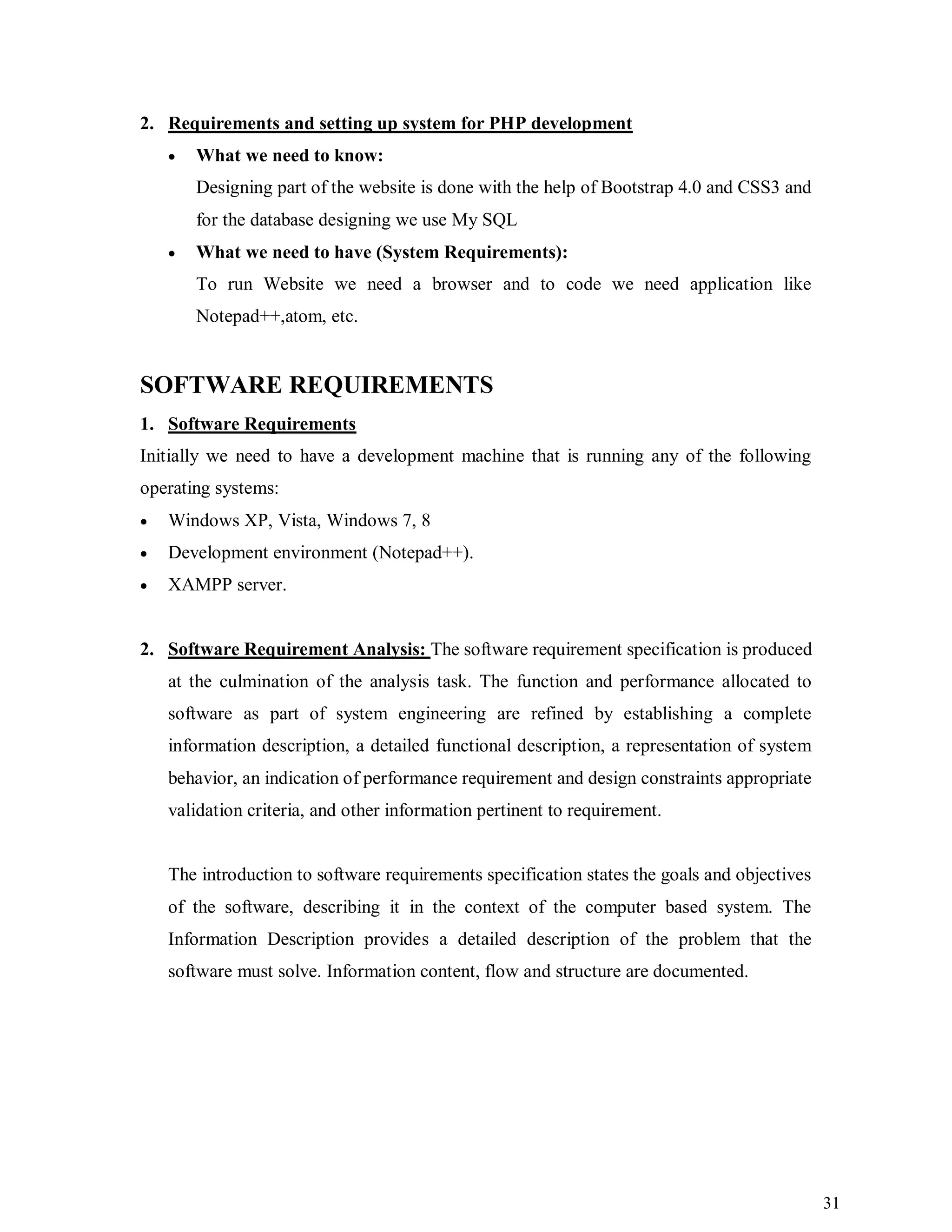 31
2. Requirements and setting up system for PHP development
 What we need to know:
Designing part of the website is done with the help of Bootstrap 4.0 and CSS3 and
for the database designing we use My SQL
 What we need to have (System Requirements):
To run Website we need a browser and to code we need application like
Notepad++,atom, etc.
SOFTWARE REQUIREMENTS
1. Software Requirements
Initially we need to have a development machine that is running any of the following
operating systems:
 Windows XP, Vista, Windows 7, 8
 Development environment (Notepad++).
 XAMPP server.
2. Software Requirement Analysis: The software requirement specification is produced
at the culmination of the analysis task. The function and performance allocated to
software as part of system engineering are refined by establishing a complete
information description, a detailed functional description, a representation of system
behavior, an indication of performance requirement and design constraints appropriate
validation criteria, and other information pertinent to requirement.
The introduction to software requirements specification states the goals and objectives
of the software, describing it in the context of the computer based system. The
Information Description provides a detailed description of the problem that the
software must solve. Information content, flow and structure are documented.
 