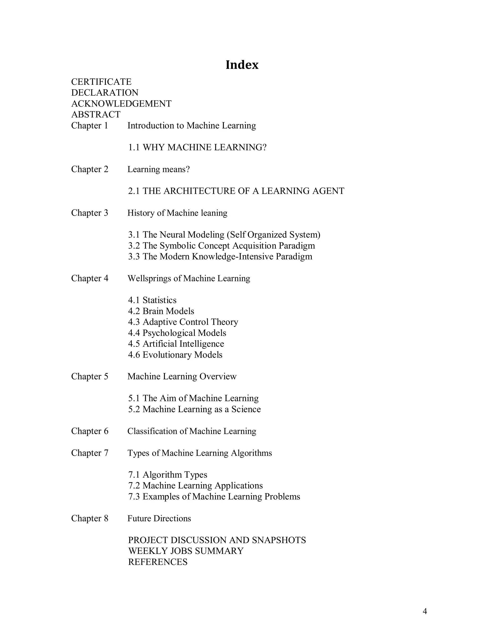 4
Index
CERTIFICATE
DECLARATION
ACKNOWLEDGEMENT
ABSTRACT
Chapter 1 Introduction to Machine Learning
1.1 WHY MACHINE LEARNING?
Chapter 2 Learning means?
2.1 THE ARCHITECTURE OF A LEARNING AGENT
Chapter 3 History of Machine leaning
3.1 The Neural Modeling (Self Organized System)
3.2 The Symbolic Concept Acquisition Paradigm
3.3 The Modern Knowledge-Intensive Paradigm
Chapter 4 Wellsprings of Machine Learning
4.1 Statistics
4.2 Brain Models
4.3 Adaptive Control Theory
4.4 Psychological Models
4.5 Artificial Intelligence
4.6 Evolutionary Models
Chapter 5 Machine Learning Overview
5.1 The Aim of Machine Learning
5.2 Machine Learning as a Science
Chapter 6 Classification of Machine Learning
Chapter 7 Types of Machine Learning Algorithms
7.1 Algorithm Types
7.2 Machine Learning Applications
7.3 Examples of Machine Learning Problems
Chapter 8 Future Directions
PROJECT DISCUSSION AND SNAPSHOTS
WEEKLY JOBS SUMMARY
REFERENCES
 