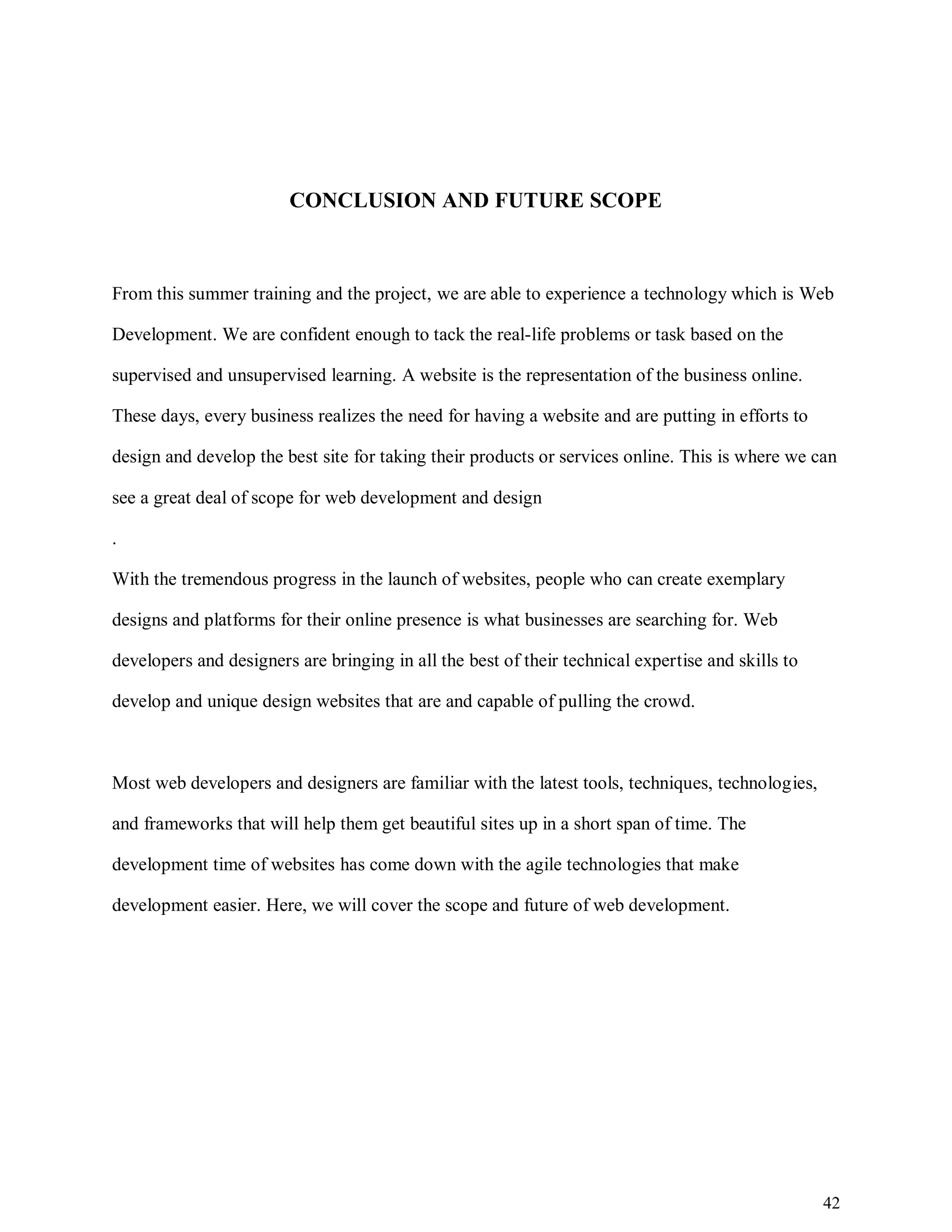 42
CONCLUSION AND FUTURE SCOPE
From this summer training and the project, we are able to experience a technology which is Web
Development. We are confident enough to tack the real-life problems or task based on the
supervised and unsupervised learning. A website is the representation of the business online.
These days, every business realizes the need for having a website and are putting in efforts to
design and develop the best site for taking their products or services online. This is where we can
see a great deal of scope for web development and design
.
With the tremendous progress in the launch of websites, people who can create exemplary
designs and platforms for their online presence is what businesses are searching for. Web
developers and designers are bringing in all the best of their technical expertise and skills to
develop and unique design websites that are and capable of pulling the crowd.
Most web developers and designers are familiar with the latest tools, techniques, technologies,
and frameworks that will help them get beautiful sites up in a short span of time. The
development time of websites has come down with the agile technologies that make
development easier. Here, we will cover the scope and future of web development.
 