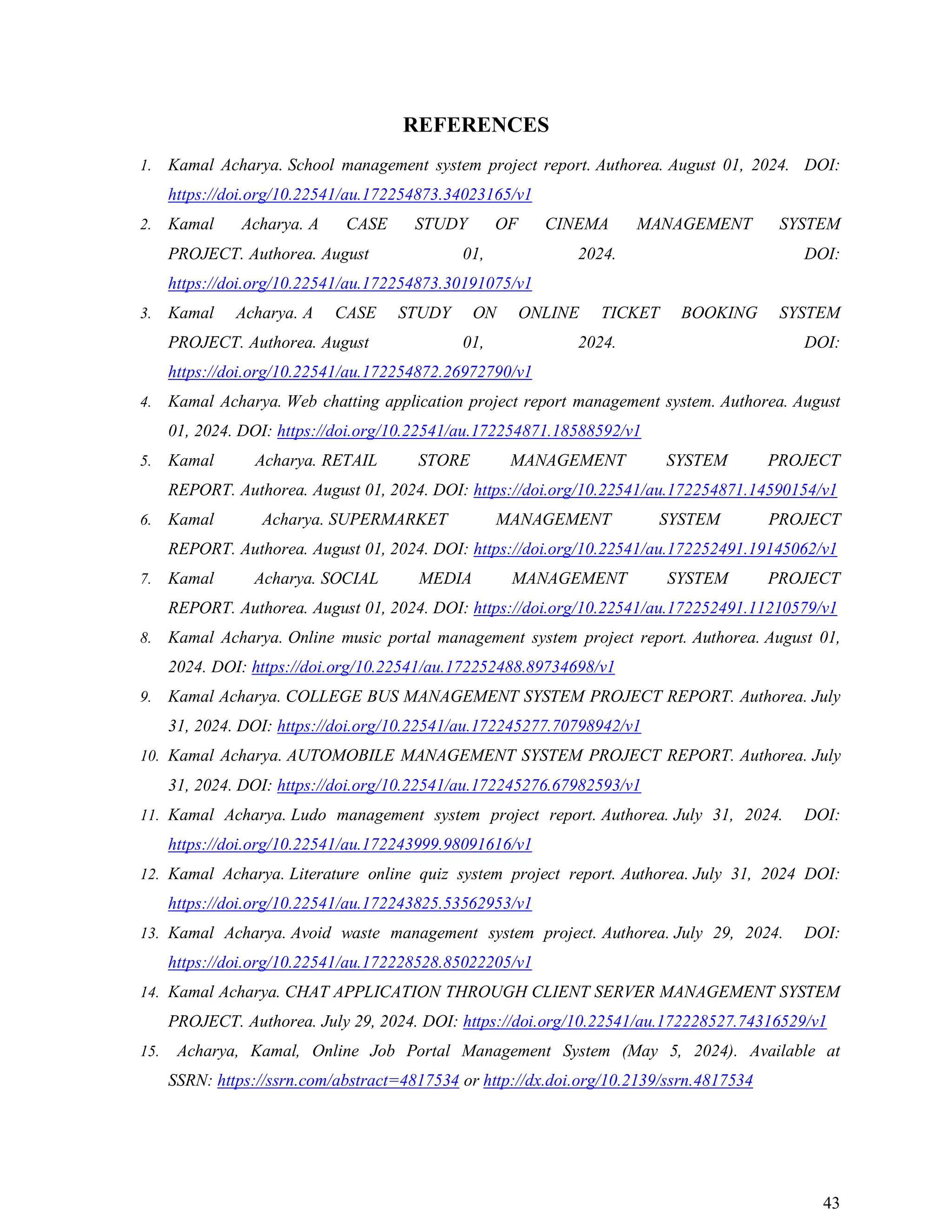 43
REFERENCES
1. Kamal Acharya. School management system project report. Authorea. August 01, 2024. DOI:
https://doi.org/10.22541/au.172254873.34023165/v1
2. Kamal Acharya. A CASE STUDY OF CINEMA MANAGEMENT SYSTEM
PROJECT. Authorea. August 01, 2024. DOI:
https://doi.org/10.22541/au.172254873.30191075/v1
3. Kamal Acharya. A CASE STUDY ON ONLINE TICKET BOOKING SYSTEM
PROJECT. Authorea. August 01, 2024. DOI:
https://doi.org/10.22541/au.172254872.26972790/v1
4. Kamal Acharya. Web chatting application project report management system. Authorea. August
01, 2024. DOI: https://doi.org/10.22541/au.172254871.18588592/v1
5. Kamal Acharya. RETAIL STORE MANAGEMENT SYSTEM PROJECT
REPORT. Authorea. August 01, 2024. DOI: https://doi.org/10.22541/au.172254871.14590154/v1
6. Kamal Acharya. SUPERMARKET MANAGEMENT SYSTEM PROJECT
REPORT. Authorea. August 01, 2024. DOI: https://doi.org/10.22541/au.172252491.19145062/v1
7. Kamal Acharya. SOCIAL MEDIA MANAGEMENT SYSTEM PROJECT
REPORT. Authorea. August 01, 2024. DOI: https://doi.org/10.22541/au.172252491.11210579/v1
8. Kamal Acharya. Online music portal management system project report. Authorea. August 01,
2024. DOI: https://doi.org/10.22541/au.172252488.89734698/v1
9. Kamal Acharya. COLLEGE BUS MANAGEMENT SYSTEM PROJECT REPORT. Authorea. July
31, 2024. DOI: https://doi.org/10.22541/au.172245277.70798942/v1
10. Kamal Acharya. AUTOMOBILE MANAGEMENT SYSTEM PROJECT REPORT. Authorea. July
31, 2024. DOI: https://doi.org/10.22541/au.172245276.67982593/v1
11. Kamal Acharya. Ludo management system project report. Authorea. July 31, 2024. DOI:
https://doi.org/10.22541/au.172243999.98091616/v1
12. Kamal Acharya. Literature online quiz system project report. Authorea. July 31, 2024 DOI:
https://doi.org/10.22541/au.172243825.53562953/v1
13. Kamal Acharya. Avoid waste management system project. Authorea. July 29, 2024. DOI:
https://doi.org/10.22541/au.172228528.85022205/v1
14. Kamal Acharya. CHAT APPLICATION THROUGH CLIENT SERVER MANAGEMENT SYSTEM
PROJECT. Authorea. July 29, 2024. DOI: https://doi.org/10.22541/au.172228527.74316529/v1
15. Acharya, Kamal, Online Job Portal Management System (May 5, 2024). Available at
SSRN: https://ssrn.com/abstract=4817534 or http://dx.doi.org/10.2139/ssrn.4817534
 
