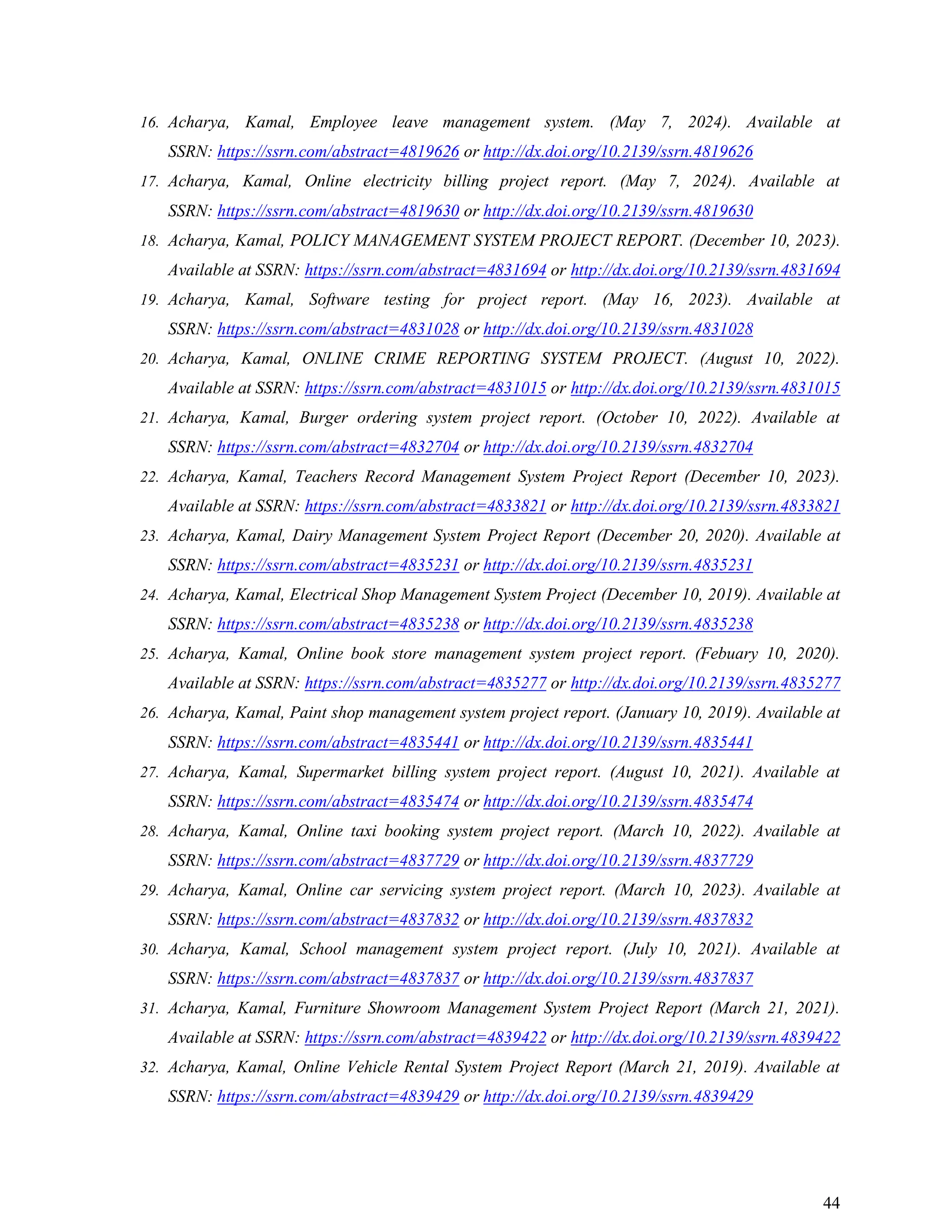44
16. Acharya, Kamal, Employee leave management system. (May 7, 2024). Available at
SSRN: https://ssrn.com/abstract=4819626 or http://dx.doi.org/10.2139/ssrn.4819626
17. Acharya, Kamal, Online electricity billing project report. (May 7, 2024). Available at
SSRN: https://ssrn.com/abstract=4819630 or http://dx.doi.org/10.2139/ssrn.4819630
18. Acharya, Kamal, POLICY MANAGEMENT SYSTEM PROJECT REPORT. (December 10, 2023).
Available at SSRN: https://ssrn.com/abstract=4831694 or http://dx.doi.org/10.2139/ssrn.4831694
19. Acharya, Kamal, Software testing for project report. (May 16, 2023). Available at
SSRN: https://ssrn.com/abstract=4831028 or http://dx.doi.org/10.2139/ssrn.4831028
20. Acharya, Kamal, ONLINE CRIME REPORTING SYSTEM PROJECT. (August 10, 2022).
Available at SSRN: https://ssrn.com/abstract=4831015 or http://dx.doi.org/10.2139/ssrn.4831015
21. Acharya, Kamal, Burger ordering system project report. (October 10, 2022). Available at
SSRN: https://ssrn.com/abstract=4832704 or http://dx.doi.org/10.2139/ssrn.4832704
22. Acharya, Kamal, Teachers Record Management System Project Report (December 10, 2023).
Available at SSRN: https://ssrn.com/abstract=4833821 or http://dx.doi.org/10.2139/ssrn.4833821
23. Acharya, Kamal, Dairy Management System Project Report (December 20, 2020). Available at
SSRN: https://ssrn.com/abstract=4835231 or http://dx.doi.org/10.2139/ssrn.4835231
24. Acharya, Kamal, Electrical Shop Management System Project (December 10, 2019). Available at
SSRN: https://ssrn.com/abstract=4835238 or http://dx.doi.org/10.2139/ssrn.4835238
25. Acharya, Kamal, Online book store management system project report. (Febuary 10, 2020).
Available at SSRN: https://ssrn.com/abstract=4835277 or http://dx.doi.org/10.2139/ssrn.4835277
26. Acharya, Kamal, Paint shop management system project report. (January 10, 2019). Available at
SSRN: https://ssrn.com/abstract=4835441 or http://dx.doi.org/10.2139/ssrn.4835441
27. Acharya, Kamal, Supermarket billing system project report. (August 10, 2021). Available at
SSRN: https://ssrn.com/abstract=4835474 or http://dx.doi.org/10.2139/ssrn.4835474
28. Acharya, Kamal, Online taxi booking system project report. (March 10, 2022). Available at
SSRN: https://ssrn.com/abstract=4837729 or http://dx.doi.org/10.2139/ssrn.4837729
29. Acharya, Kamal, Online car servicing system project report. (March 10, 2023). Available at
SSRN: https://ssrn.com/abstract=4837832 or http://dx.doi.org/10.2139/ssrn.4837832
30. Acharya, Kamal, School management system project report. (July 10, 2021). Available at
SSRN: https://ssrn.com/abstract=4837837 or http://dx.doi.org/10.2139/ssrn.4837837
31. Acharya, Kamal, Furniture Showroom Management System Project Report (March 21, 2021).
Available at SSRN: https://ssrn.com/abstract=4839422 or http://dx.doi.org/10.2139/ssrn.4839422
32. Acharya, Kamal, Online Vehicle Rental System Project Report (March 21, 2019). Available at
SSRN: https://ssrn.com/abstract=4839429 or http://dx.doi.org/10.2139/ssrn.4839429
 