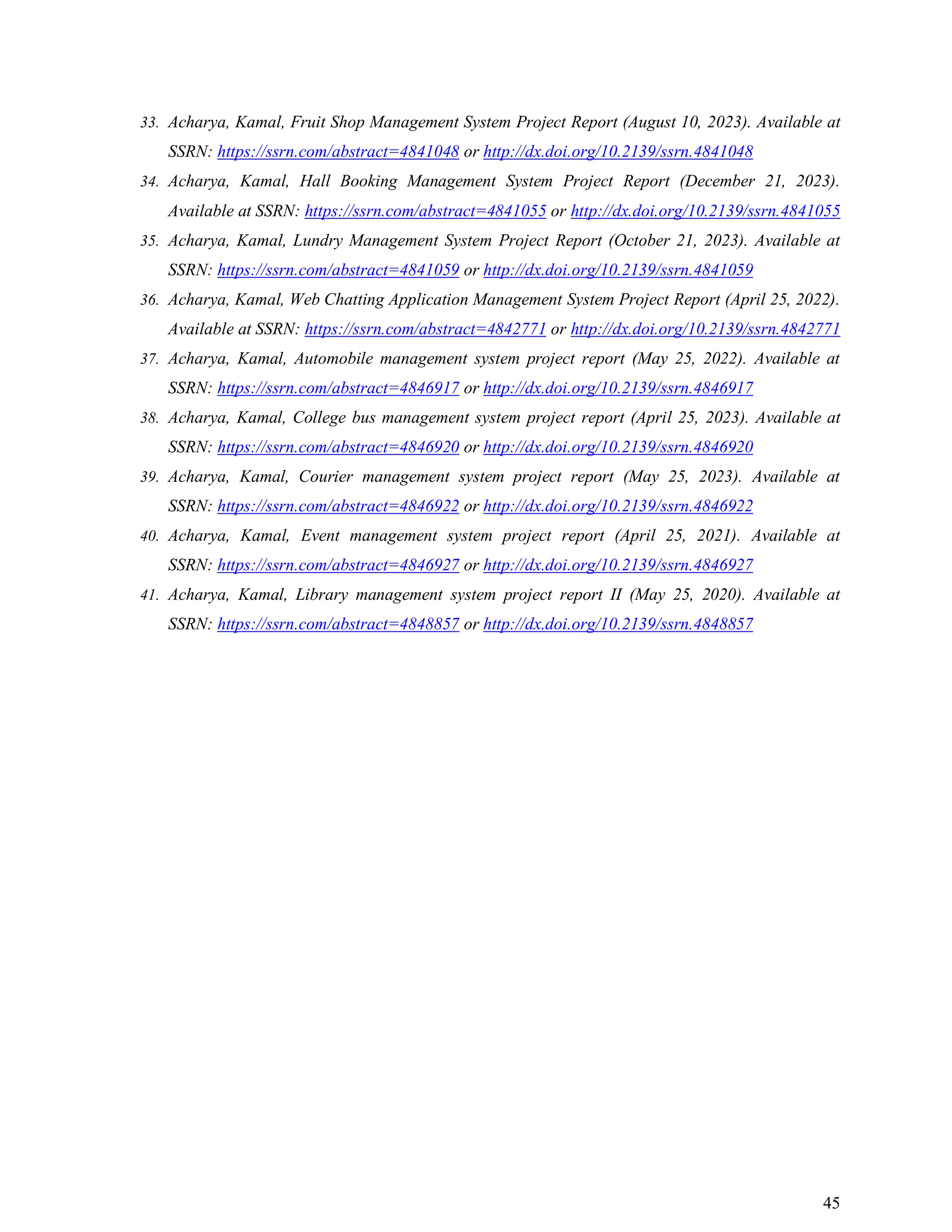 45
33. Acharya, Kamal, Fruit Shop Management System Project Report (August 10, 2023). Available at
SSRN: https://ssrn.com/abstract=4841048 or http://dx.doi.org/10.2139/ssrn.4841048
34. Acharya, Kamal, Hall Booking Management System Project Report (December 21, 2023).
Available at SSRN: https://ssrn.com/abstract=4841055 or http://dx.doi.org/10.2139/ssrn.4841055
35. Acharya, Kamal, Lundry Management System Project Report (October 21, 2023). Available at
SSRN: https://ssrn.com/abstract=4841059 or http://dx.doi.org/10.2139/ssrn.4841059
36. Acharya, Kamal, Web Chatting Application Management System Project Report (April 25, 2022).
Available at SSRN: https://ssrn.com/abstract=4842771 or http://dx.doi.org/10.2139/ssrn.4842771
37. Acharya, Kamal, Automobile management system project report (May 25, 2022). Available at
SSRN: https://ssrn.com/abstract=4846917 or http://dx.doi.org/10.2139/ssrn.4846917
38. Acharya, Kamal, College bus management system project report (April 25, 2023). Available at
SSRN: https://ssrn.com/abstract=4846920 or http://dx.doi.org/10.2139/ssrn.4846920
39. Acharya, Kamal, Courier management system project report (May 25, 2023). Available at
SSRN: https://ssrn.com/abstract=4846922 or http://dx.doi.org/10.2139/ssrn.4846922
40. Acharya, Kamal, Event management system project report (April 25, 2021). Available at
SSRN: https://ssrn.com/abstract=4846927 or http://dx.doi.org/10.2139/ssrn.4846927
41. Acharya, Kamal, Library management system project report II (May 25, 2020). Available at
SSRN: https://ssrn.com/abstract=4848857 or http://dx.doi.org/10.2139/ssrn.4848857
 
