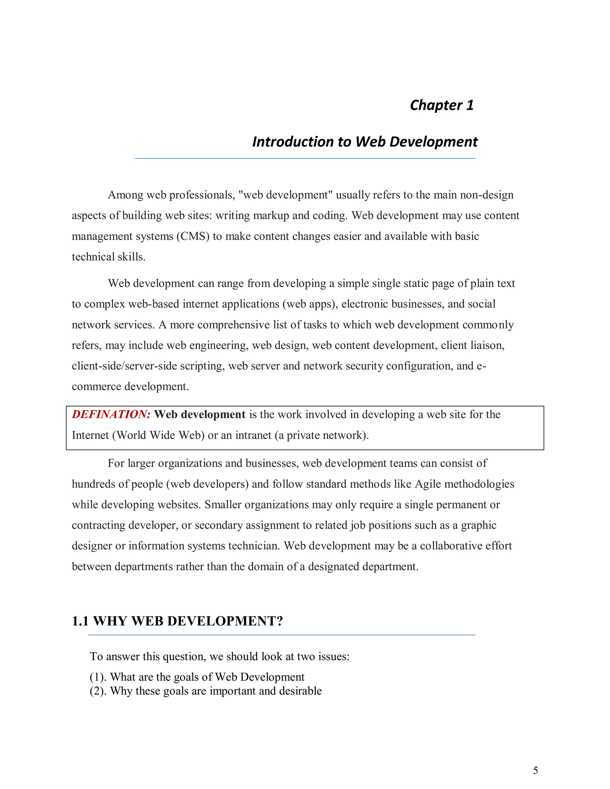 5
Chapter 1
Introduction to Web Development
Among web professionals, "web development" usually refers to the main non-design
aspects of building web sites: writing markup and coding. Web development may use content
management systems (CMS) to make content changes easier and available with basic
technical skills.
Web development can range from developing a simple single static page of plain text
to complex web-based internet applications (web apps), electronic businesses, and social
network services. A more comprehensive list of tasks to which web development commonly
refers, may include web engineering, web design, web content development, client liaison,
client-side/server-side scripting, web server and network security configuration, and e-
commerce development.
DEFINATION: Web development is the work involved in developing a web site for the
Internet (World Wide Web) or an intranet (a private network).
For larger organizations and businesses, web development teams can consist of
hundreds of people (web developers) and follow standard methods like Agile methodologies
while developing websites. Smaller organizations may only require a single permanent or
contracting developer, or secondary assignment to related job positions such as a graphic
designer or information systems technician. Web development may be a collaborative effort
between departments rather than the domain of a designated department.
1.1 WHY WEB DEVELOPMENT?
To answer this question, we should look at two issues:
(1). What are the goals of Web Development
(2). Why these goals are important and desirable
 