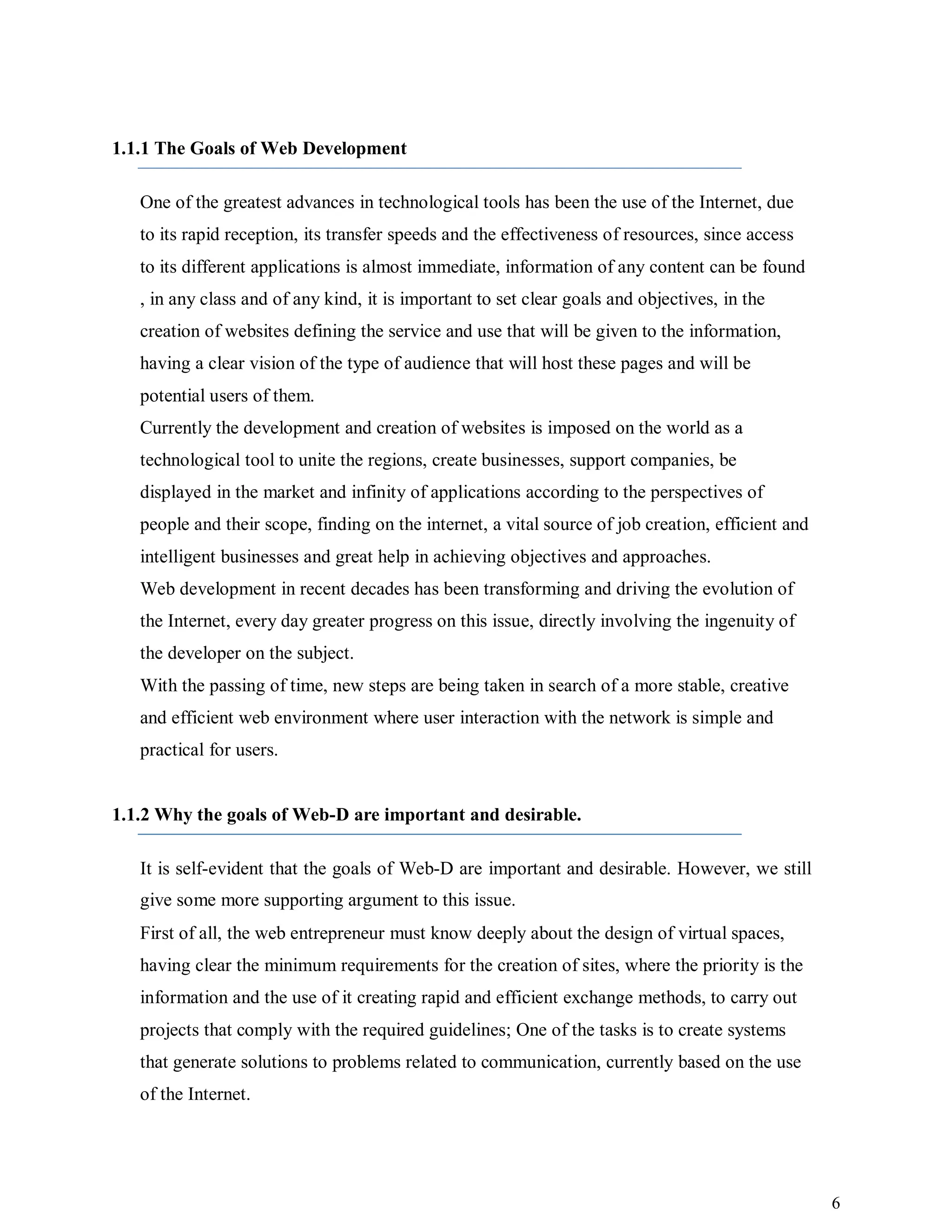 6
1.1.1 The Goals of Web Development
One of the greatest advances in technological tools has been the use of the Internet, due
to its rapid reception, its transfer speeds and the effectiveness of resources, since access
to its different applications is almost immediate, information of any content can be found
, in any class and of any kind, it is important to set clear goals and objectives, in the
creation of websites defining the service and use that will be given to the information,
having a clear vision of the type of audience that will host these pages and will be
potential users of them.
Currently the development and creation of websites is imposed on the world as a
technological tool to unite the regions, create businesses, support companies, be
displayed in the market and infinity of applications according to the perspectives of
people and their scope, finding on the internet, a vital source of job creation, efficient and
intelligent businesses and great help in achieving objectives and approaches.
Web development in recent decades has been transforming and driving the evolution of
the Internet, every day greater progress on this issue, directly involving the ingenuity of
the developer on the subject.
With the passing of time, new steps are being taken in search of a more stable, creative
and efficient web environment where user interaction with the network is simple and
practical for users.
1.1.2 Why the goals of Web-D are important and desirable.
It is self-evident that the goals of Web-D are important and desirable. However, we still
give some more supporting argument to this issue.
First of all, the web entrepreneur must know deeply about the design of virtual spaces,
having clear the minimum requirements for the creation of sites, where the priority is the
information and the use of it creating rapid and efficient exchange methods, to carry out
projects that comply with the required guidelines; One of the tasks is to create systems
that generate solutions to problems related to communication, currently based on the use
of the Internet.
 