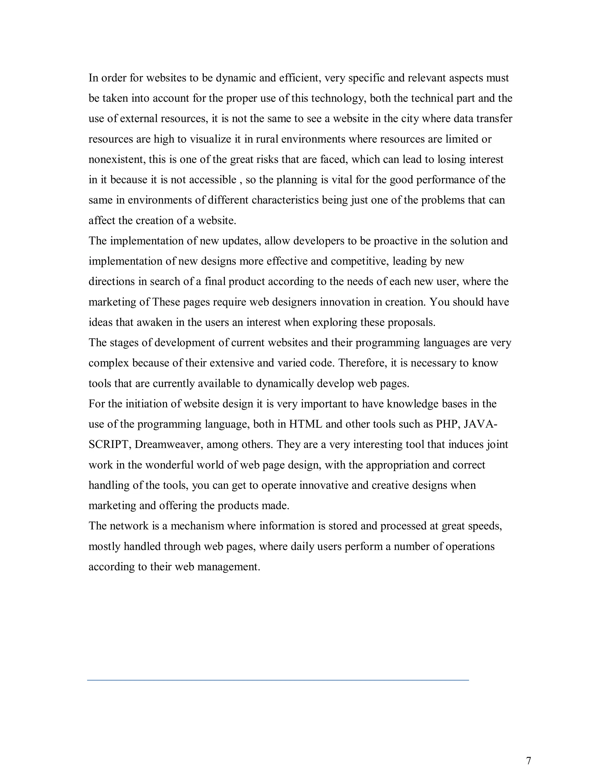 7
In order for websites to be dynamic and efficient, very specific and relevant aspects must
be taken into account for the proper use of this technology, both the technical part and the
use of external resources, it is not the same to see a website in the city where data transfer
resources are high to visualize it in rural environments where resources are limited or
nonexistent, this is one of the great risks that are faced, which can lead to losing interest
in it because it is not accessible , so the planning is vital for the good performance of the
same in environments of different characteristics being just one of the problems that can
affect the creation of a website.
The implementation of new updates, allow developers to be proactive in the solution and
implementation of new designs more effective and competitive, leading by new
directions in search of a final product according to the needs of each new user, where the
marketing of These pages require web designers innovation in creation. You should have
ideas that awaken in the users an interest when exploring these proposals.
The stages of development of current websites and their programming languages are very
complex because of their extensive and varied code. Therefore, it is necessary to know
tools that are currently available to dynamically develop web pages.
For the initiation of website design it is very important to have knowledge bases in the
use of the programming language, both in HTML and other tools such as PHP, JAVA-
SCRIPT, Dreamweaver, among others. They are a very interesting tool that induces joint
work in the wonderful world of web page design, with the appropriation and correct
handling of the tools, you can get to operate innovative and creative designs when
marketing and offering the products made.
The network is a mechanism where information is stored and processed at great speeds,
mostly handled through web pages, where daily users perform a number of operations
according to their web management.
 
