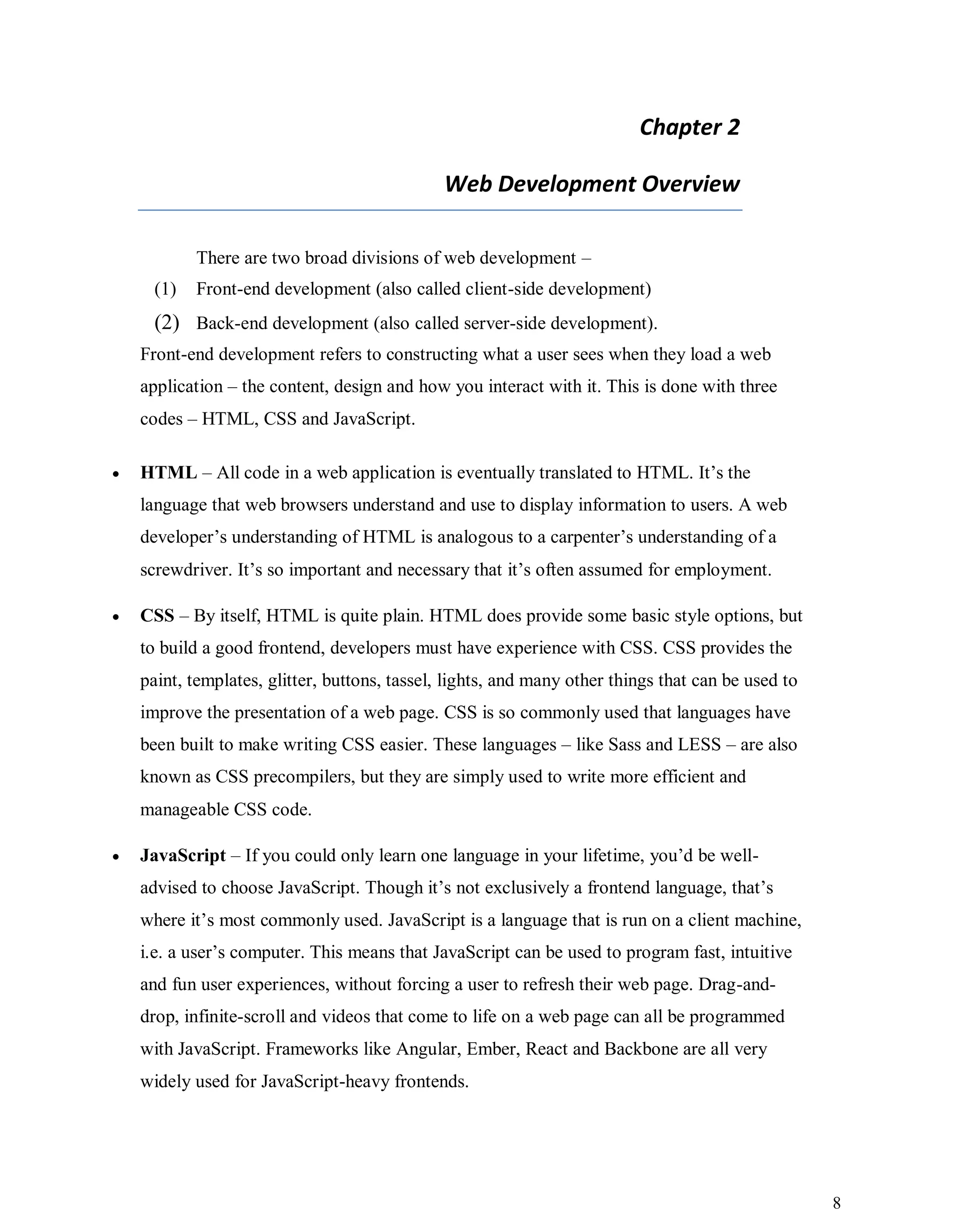 8
Chapter 2
Web Development Overview
There are two broad divisions of web development –
(1) Front-end development (also called client-side development)
(2) Back-end development (also called server-side development).
Front-end development refers to constructing what a user sees when they load a web
application – the content, design and how you interact with it. This is done with three
codes – HTML, CSS and JavaScript.
 HTML – All code in a web application is eventually translated to HTML. It’s the
language that web browsers understand and use to display information to users. A web
developer’s understanding of HTML is analogous to a carpenter’s understanding of a
screwdriver. It’s so important and necessary that it’s often assumed for employment.
 CSS – By itself, HTML is quite plain. HTML does provide some basic style options, but
to build a good frontend, developers must have experience with CSS. CSS provides the
paint, templates, glitter, buttons, tassel, lights, and many other things that can be used to
improve the presentation of a web page. CSS is so commonly used that languages have
been built to make writing CSS easier. These languages – like Sass and LESS – are also
known as CSS precompilers, but they are simply used to write more efficient and
manageable CSS code.
 JavaScript – If you could only learn one language in your lifetime, you’d be well-
advised to choose JavaScript. Though it’s not exclusively a frontend language, that’s
where it’s most commonly used. JavaScript is a language that is run on a client machine,
i.e. a user’s computer. This means that JavaScript can be used to program fast, intuitive
and fun user experiences, without forcing a user to refresh their web page. Drag-and-
drop, infinite-scroll and videos that come to life on a web page can all be programmed
with JavaScript. Frameworks like Angular, Ember, React and Backbone are all very
widely used for JavaScript-heavy frontends.
 