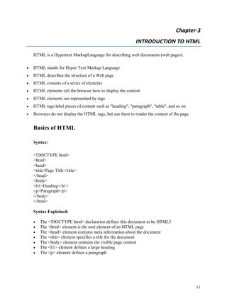 11
Chapter-3
INTRODUCTION TO HTML
HTML is a Hypertext MarkupLanguage for describing web documents (web pages).
 HTML stands for Hyper Text Markup Language
 HTML describes the structure of a Web page
 HTML consists of a series of elements
 HTML elements tell the browser how to display the content
 HTML elements are represented by tags
 HTML tags label pieces of content such as "heading", "paragraph", "table", and so on
 Browsers do not display the HTML tags, but use them to render the content of the page
Basics of HTML
Syntax:
<!DOCTYPE html>
<html>
<head>
<title>Page Title</title>
</head>
<body>
<h1>Heading</h1>
<p>Paragraph</p>
</body>
</html>
Syntax Explained:
 The <!DOCTYPE html> declaration defines this document to be HTML5
 The <html> element is the root element of an HTML page
 The <head> element contains meta information about the document
 The <title> element specifies a title for the document
 The <body> element contains the visible page content
 The <h1> element defines a large heading
 The <p> element defines a paragraph
 