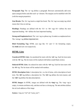 12
Paragraphs Tag: The <p> tag defines a paragraph. Browsers automatically add some
space (margin) before and after each <p> element. The margins can be modified with CSS
(with the margin properties).
Line Breaks: The <br> tag inserts a single line break. The <br> tag is an empty tag which
means that it has no end tag.
Headings: Headings are defined with the <h1> to <h6> tags.<h1> defines the most
important heading. <h6> defines the least important heading.
Strong and Emphasized text: The <em> tag is a phrase tag. It renders as emphasized text.
The <strong> tag defines important text.
Html Formatting Tag: HTML uses tags like <b> and <i> for formatting output,
like bold and italic text respectively.
HTML Lists
Unordered HTML Lists: An unordered list starts with the <ul> tag. Each list item starts
with the <li> tag. The list items will be marked with bullets (small black circles).
Ordered HTML Lists: An ordered list starts with the <ol> tag. Each list item starts with
the <li> tag. The list items will be marked with numbers.
HTML Description Lists: A description list , is a list of terms, with a description of each
term. The <dl> tag defines a description list. The <dt> tag defines the term (name), and
the <dd> tag defines the data (description).
HTML Images: In HTML, images are defined with the <img> tag. The <img> tag is
empty, it contains attributes only, and does not have a closing tag. The src attribute defines
the url (web address) of the image
Syntax:-<img src="url" alt="some_text">
 
