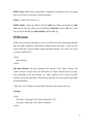 13
HTML Links: HTML links are hyperlinks. A hyperlink is an element, a text, or an image
that you can click on, and jump to another document.
Syntax:-<a href="url">link text</a>
HTML Tables: Tables are defined with the <table> tag. Tables are divided into table
rows with the <tr> tag. Table rows are divided into table data with the <td> tag. A table
row can also be divided into table headings with the <th> tag.
HTML Forms
HTML forms are used to pass data to a server. An HTML form can contain input elements
like text fields, checkboxes, radio-buttons, submit buttons and more. A form can also
contain select lists, textarea, fieldset, legend, and label elements. The <form> tag is used
to create an HTML form:
<form>
input elements
</form>
The Input Element: The most important form element is the <input> element. The
<input> element is used to select user information. An <input> element can vary in many
ways, depending on the type attribute. An <input> element can be of type text field,
checkbox, password, radio button, submit button, and more. The most common input types
are described below:
<input type="text"> defines a one-line input field that a user can enter text into:
Example:
<form>
First name: <input type="text" name="firstname"><br/>
Last name: <input type="text" name="lastname">
</form>
 