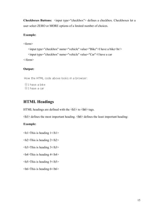 15
Checkboxes Buttons: <input type="checkbox"> defines a checkbox. Checkboxes let a
user select ZERO or MORE options of a limited number of choices.
Example:
<form>
<input type="checkbox" name="vehicle" value="Bike">I have a bike<br/>
<input type="checkbox" name="vehicle" value="Car">I have a car
</form>
Output:
HTML Headings
HTML headings are defined with the <h1> to <h6> tags.
<h1> defines the most important heading. <h6> defines the least important heading:
Example:
<h1>This is heading 1</h1>
<h2>This is heading 2</h2>
<h3>This is heading 3</h3>
<h4>This is heading 4</h4>
<h5>This is heading 5</h5>
<h6>This is heading 6</h6>
 