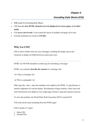 17
Chapter-4
Cascading Style Sheets (CSS)
 CSS stands for Cascading Style Sheets
 CSS describes how HTML elements are to be displayed on screen, paper, or in other
media
 CSS saves a lot of work. It can control the layout of multiple web pages all at once
 External stylesheets are stored in CSS files
Why Use CSS?
CSS is used to define styles for your web pages, including the design, layout and
variations in display for different devices and screen sizes.
HTML was NEVER intended to contain tags for formatting a web page!
HTML was created to describe the content of a web page, like:
<h1>This is a heading</h1>
<p>This is a paragraph.</p>
When tags like <font>, and color attributes were added to the HTML 3.2 specification, it
started a nightmare for web developers. Development of large websites, where fonts and
color information were added to every single page, became a long and expensive process.
To solve this problem, the World Wide Web Consortium (W3C) created CSS.
CSS removed the style formatting from the HTML page!
CSS is mainly of 3 types:-
1. Inline CSS.
2. Internal CSS.
 