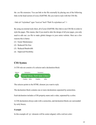 19
the .css file extension. You can link to the file externally by placing one of the following
links in the head section of every (X)HTML file you want to style with the CSS file.
<link rel="stylesheet" type="text/css" href="Path To stylesheet.css" />
By using an external style sheet, all of your (X)HTML files link to one CSS file in order to
style the pages. This means, that if you need to alter the design of all your pages, you only
need to edit one .css file to make global changes to your entire website. Here are a few
reasons this is better.
(1) Easier Maintenance
(2) Reduced File Size
(3) Reduced Bandwidth
(4) Improved Flexibility
CSS Syntax
A CSS rule-set consists of a selector and a declaration block:
The selector points to the HTML element you want to style.
The declaration block contains one or more declarations separated by semicolons.
Each declaration includes a CSS property name and a value, separated by a colon.
A CSS declaration always ends with a semicolon, and declaration blocks are surrounded
by curly braces.
Example
In this example all <p> elements will be center-aligned, with a red text color:
 