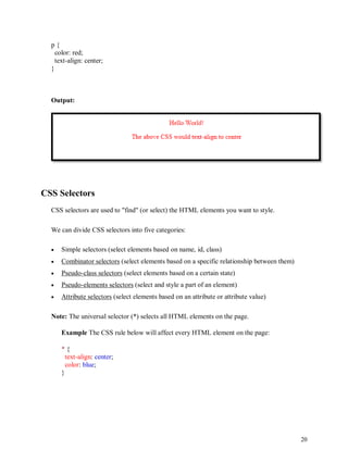 20
p {
color: red;
text-align: center;
}
Output:
CSS Selectors
CSS selectors are used to "find" (or select) the HTML elements you want to style.
We can divide CSS selectors into five categories:
 Simple selectors (select elements based on name, id, class)
 Combinator selectors (select elements based on a specific relationship between them)
 Pseudo-class selectors (select elements based on a certain state)
 Pseudo-elements selectors (select and style a part of an element)
 Attribute selectors (select elements based on an attribute or attribute value)
Note: The universal selector (*) selects all HTML elements on the page.
Example The CSS rule below will affect every HTML element on the page:
* {
text-align: center;
color: blue;
}
 