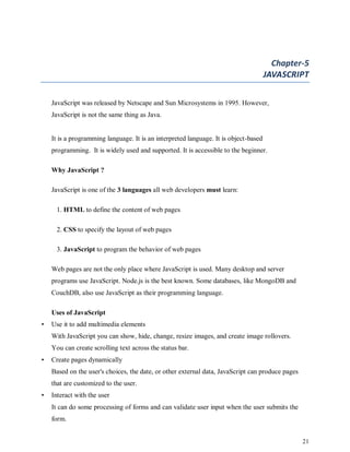 21
Chapter-5
JAVASCRIPT
JavaScript was released by Netscape and Sun Microsystems in 1995. However,
JavaScript is not the same thing as Java.
It is a programming language. It is an interpreted language. It is object-based
programming. It is widely used and supported. It is accessible to the beginner.
Why JavaScript ?
JavaScript is one of the 3 languages all web developers must learn:
1. HTML to define the content of web pages
2. CSS to specify the layout of web pages
3. JavaScript to program the behavior of web pages
Web pages are not the only place where JavaScript is used. Many desktop and server
programs use JavaScript. Node.js is the best known. Some databases, like MongoDB and
CouchDB, also use JavaScript as their programming language.
Uses of JavaScript
• Use it to add multimedia elements
With JavaScript you can show, hide, change, resize images, and create image rollovers.
You can create scrolling text across the status bar.
• Create pages dynamically
Based on the user's choices, the date, or other external data, JavaScript can produce pages
that are customized to the user.
• Interact with the user
It can do some processing of forms and can validate user input when the user submits the
form.
 