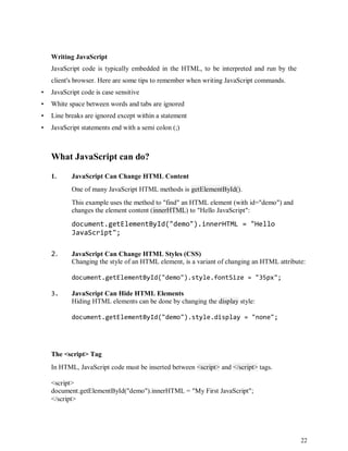 22
Writing JavaScript
JavaScript code is typically embedded in the HTML, to be interpreted and run by the
client's browser. Here are some tips to remember when writing JavaScript commands.
• JavaScript code is case sensitive
• White space between words and tabs are ignored
• Line breaks are ignored except within a statement
• JavaScript statements end with a semi colon (;)
What JavaScript can do?
1. JavaScript Can Change HTML Content
One of many JavaScript HTML methods is getElementById().
This example uses the method to "find" an HTML element (with id="demo") and
changes the element content (innerHTML) to "Hello JavaScript":
document.getElementById("demo").innerHTML = "Hello
JavaScript";
2. JavaScript Can Change HTML Styles (CSS)
Changing the style of an HTML element, is a variant of changing an HTML attribute:
document.getElementById("demo").style.fontSize = "35px";
3. JavaScript Can Hide HTML Elements
Hiding HTML elements can be done by changing the display style:
document.getElementById("demo").style.display = "none";
The <script> Tag
In HTML, JavaScript code must be inserted between <script> and </script> tags.
<script>
document.getElementById("demo").innerHTML = "My First JavaScript";
</script>
 