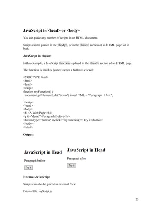 23
JavaScript in <head> or <body>
You can place any number of scripts in an HTML document.
Scripts can be placed in the <body>, or in the <head> section of an HTML page, or in
both.
JavaScript in <head>
In this example, a JavaScript function is placed in the <head> section of an HTML page.
The function is invoked (called) when a button is clicked:
<!DOCTYPE html>
<html>
<head>
<script>
function myFunction() {
document.getElementById("demo").innerHTML = "Paragraph After.";
}
</script>
</head>
<body>
<h1>A Web Page</h1>
<p id="demo">Paragraph Before</p>
<button type="button" onclick="myFunction()">Try it</button>
</body>
</html>
Output:
External JavaScript
Scripts can also be placed in external files:
External file: myScript.js
 