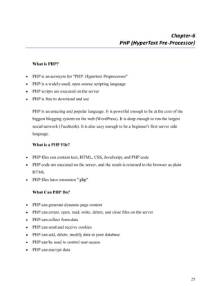 25
Chapter-6
PHP (HyperText Pre-Processor)
What is PHP?
 PHP is an acronym for "PHP: Hypertext Preprocessor"
 PHP is a widely-used, open source scripting language
 PHP scripts are executed on the server
 PHP is free to download and use
PHP is an amazing and popular language. It is powerful enough to be at the core of the
biggest blogging system on the web (WordPress). It is deep enough to run the largest
social network (Facebook). It is also easy enough to be a beginner's first server side
language.
What is a PHP File?
 PHP files can contain text, HTML, CSS, JavaScript, and PHP code
 PHP code are executed on the server, and the result is returned to the browser as plain
HTML
 PHP files have extension ".php"
What Can PHP Do?
 PHP can generate dynamic page content
 PHP can create, open, read, write, delete, and close files on the server
 PHP can collect form data
 PHP can send and receive cookies
 PHP can add, delete, modify data in your database
 PHP can be used to control user-access
 PHP can encrypt data
 