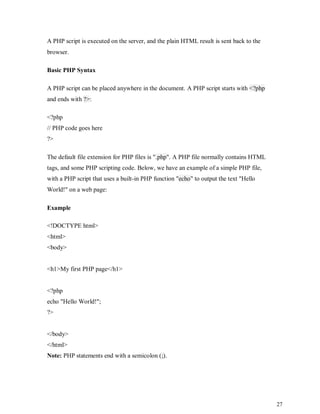 27
A PHP script is executed on the server, and the plain HTML result is sent back to the
browser.
Basic PHP Syntax
A PHP script can be placed anywhere in the document. A PHP script starts with <?php
and ends with ?>:
<?php
// PHP code goes here
?>
The default file extension for PHP files is ".php". A PHP file normally contains HTML
tags, and some PHP scripting code. Below, we have an example of a simple PHP file,
with a PHP script that uses a built-in PHP function "echo" to output the text "Hello
World!" on a web page:
Example
<!DOCTYPE html>
<html>
<body>
<h1>My first PHP page</h1>
<?php
echo "Hello World!";
?>
</body>
</html>
Note: PHP statements end with a semicolon (;).
 