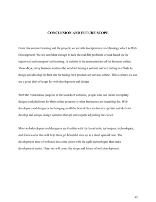 42
CONCLUSION AND FUTURE SCOPE
From this summer training and the project, we are able to experience a technology which is Web
Development. We are confident enough to tack the real-life problems or task based on the
supervised and unsupervised learning. A website is the representation of the business online.
These days, every business realizes the need for having a website and are putting in efforts to
design and develop the best site for taking their products or services online. This is where we can
see a great deal of scope for web development and design
.
With the tremendous progress in the launch of websites, people who can create exemplary
designs and platforms for their online presence is what businesses are searching for. Web
developers and designers are bringing in all the best of their technical expertise and skills to
develop and unique design websites that are and capable of pulling the crowd.
Most web developers and designers are familiar with the latest tools, techniques, technologies,
and frameworks that will help them get beautiful sites up in a short span of time. The
development time of websites has come down with the agile technologies that make
development easier. Here, we will cover the scope and future of web development.
 
