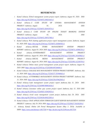 43
REFERENCES
1. Kamal Acharya. School management system project report. Authorea. August 01, 2024. DOI:
https://doi.org/10.22541/au.172254873.34023165/v1
2. Kamal Acharya. A CASE STUDY OF CINEMA MANAGEMENT SYSTEM
PROJECT. Authorea. August 01, 2024. DOI:
https://doi.org/10.22541/au.172254873.30191075/v1
3. Kamal Acharya. A CASE STUDY ON ONLINE TICKET BOOKING SYSTEM
PROJECT. Authorea. August 01, 2024. DOI:
https://doi.org/10.22541/au.172254872.26972790/v1
4. Kamal Acharya. Web chatting application project report management system. Authorea. August
01, 2024. DOI: https://doi.org/10.22541/au.172254871.18588592/v1
5. Kamal Acharya. RETAIL STORE MANAGEMENT SYSTEM PROJECT
REPORT. Authorea. August 01, 2024. DOI: https://doi.org/10.22541/au.172254871.14590154/v1
6. Kamal Acharya. SUPERMARKET MANAGEMENT SYSTEM PROJECT
REPORT. Authorea. August 01, 2024. DOI: https://doi.org/10.22541/au.172252491.19145062/v1
7. Kamal Acharya. SOCIAL MEDIA MANAGEMENT SYSTEM PROJECT
REPORT. Authorea. August 01, 2024. DOI: https://doi.org/10.22541/au.172252491.11210579/v1
8. Kamal Acharya. Online music portal management system project report. Authorea. August 01,
2024. DOI: https://doi.org/10.22541/au.172252488.89734698/v1
9. Kamal Acharya. COLLEGE BUS MANAGEMENT SYSTEM PROJECT REPORT. Authorea. July
31, 2024. DOI: https://doi.org/10.22541/au.172245277.70798942/v1
10. Kamal Acharya. AUTOMOBILE MANAGEMENT SYSTEM PROJECT REPORT. Authorea. July
31, 2024. DOI: https://doi.org/10.22541/au.172245276.67982593/v1
11. Kamal Acharya. Ludo management system project report. Authorea. July 31, 2024. DOI:
https://doi.org/10.22541/au.172243999.98091616/v1
12. Kamal Acharya. Literature online quiz system project report. Authorea. July 31, 2024 DOI:
https://doi.org/10.22541/au.172243825.53562953/v1
13. Kamal Acharya. Avoid waste management system project. Authorea. July 29, 2024. DOI:
https://doi.org/10.22541/au.172228528.85022205/v1
14. Kamal Acharya. CHAT APPLICATION THROUGH CLIENT SERVER MANAGEMENT SYSTEM
PROJECT. Authorea. July 29, 2024. DOI: https://doi.org/10.22541/au.172228527.74316529/v1
15. Acharya, Kamal, Online Job Portal Management System (May 5, 2024). Available at
SSRN: https://ssrn.com/abstract=4817534 or http://dx.doi.org/10.2139/ssrn.4817534
 