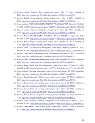 44
16. Acharya, Kamal, Employee leave management system. (May 7, 2024). Available at
SSRN: https://ssrn.com/abstract=4819626 or http://dx.doi.org/10.2139/ssrn.4819626
17. Acharya, Kamal, Online electricity billing project report. (May 7, 2024). Available at
SSRN: https://ssrn.com/abstract=4819630 or http://dx.doi.org/10.2139/ssrn.4819630
18. Acharya, Kamal, POLICY MANAGEMENT SYSTEM PROJECT REPORT. (December 10, 2023).
Available at SSRN: https://ssrn.com/abstract=4831694 or http://dx.doi.org/10.2139/ssrn.4831694
19. Acharya, Kamal, Software testing for project report. (May 16, 2023). Available at
SSRN: https://ssrn.com/abstract=4831028 or http://dx.doi.org/10.2139/ssrn.4831028
20. Acharya, Kamal, ONLINE CRIME REPORTING SYSTEM PROJECT. (August 10, 2022).
Available at SSRN: https://ssrn.com/abstract=4831015 or http://dx.doi.org/10.2139/ssrn.4831015
21. Acharya, Kamal, Burger ordering system project report. (October 10, 2022). Available at
SSRN: https://ssrn.com/abstract=4832704 or http://dx.doi.org/10.2139/ssrn.4832704
22. Acharya, Kamal, Teachers Record Management System Project Report (December 10, 2023).
Available at SSRN: https://ssrn.com/abstract=4833821 or http://dx.doi.org/10.2139/ssrn.4833821
23. Acharya, Kamal, Dairy Management System Project Report (December 20, 2020). Available at
SSRN: https://ssrn.com/abstract=4835231 or http://dx.doi.org/10.2139/ssrn.4835231
24. Acharya, Kamal, Electrical Shop Management System Project (December 10, 2019). Available at
SSRN: https://ssrn.com/abstract=4835238 or http://dx.doi.org/10.2139/ssrn.4835238
25. Acharya, Kamal, Online book store management system project report. (Febuary 10, 2020).
Available at SSRN: https://ssrn.com/abstract=4835277 or http://dx.doi.org/10.2139/ssrn.4835277
26. Acharya, Kamal, Paint shop management system project report. (January 10, 2019). Available at
SSRN: https://ssrn.com/abstract=4835441 or http://dx.doi.org/10.2139/ssrn.4835441
27. Acharya, Kamal, Supermarket billing system project report. (August 10, 2021). Available at
SSRN: https://ssrn.com/abstract=4835474 or http://dx.doi.org/10.2139/ssrn.4835474
28. Acharya, Kamal, Online taxi booking system project report. (March 10, 2022). Available at
SSRN: https://ssrn.com/abstract=4837729 or http://dx.doi.org/10.2139/ssrn.4837729
29. Acharya, Kamal, Online car servicing system project report. (March 10, 2023). Available at
SSRN: https://ssrn.com/abstract=4837832 or http://dx.doi.org/10.2139/ssrn.4837832
30. Acharya, Kamal, School management system project report. (July 10, 2021). Available at
SSRN: https://ssrn.com/abstract=4837837 or http://dx.doi.org/10.2139/ssrn.4837837
31. Acharya, Kamal, Furniture Showroom Management System Project Report (March 21, 2021).
Available at SSRN: https://ssrn.com/abstract=4839422 or http://dx.doi.org/10.2139/ssrn.4839422
32. Acharya, Kamal, Online Vehicle Rental System Project Report (March 21, 2019). Available at
SSRN: https://ssrn.com/abstract=4839429 or http://dx.doi.org/10.2139/ssrn.4839429
 